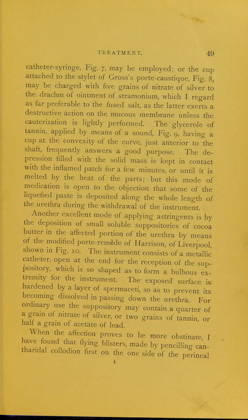catheter-syringe. Fig. 7, may be employed; or the cup attached to the stylet of Gross's porte-caustique, Fig. 8, may be charged with five grains of nitrate of silver to the drachm of ointment of stramonium, which I regard as far preferable to the fused salt, as the latter exerts a destructive action on the mucous membrane unless the cauterization is lighdy performed. The glycerole of tannin, applied by means of a sound. Fig. 9, having a cup at the convexity of the curve, just anterior to the shaft, frequendy answers a good purpose. The de- pression filled with the solid mass is kept in contact with the inflamed patch for a few minutes, or undl it is melted by the heat of the parts; but this mode of medicadon is open to the objection that some of the liquefied paste is deposited along the whole length of the urethra during the withdrawal of the instrument. Another excellent mode of applying astringents is by the deposition of small soluble suppositories of cocoa butter in the affected portion of the urethra by means of the modified porte-remede of Harrison, of Liverpool shown m Fig. 10. The instrument consists of a metalHc catheter, open at the end for the recepdon of the sup- pository, which is so shaped as to form a bulbous ex- tremity for the instrument. The exposed surface is. hardened by a layer of spermaced, so as to prevent its becoming dissolved in passing down the urethra For ordinary use the suppository may contain a quarter of a grain of nitrate of silver, or two grains of tannin, or nail a grain of acetate of lead. When the affecdon proves to be more obsdnate, I have found that flying blisters, made by pencilling can- tharidal collodion first on the one side of the perineal