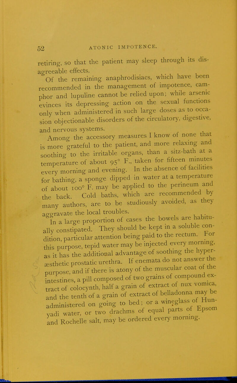 retiring, so that the patient may sleep through its dis- agreeable effects. Of the remaining anaphrodisiacs, which have been recommended in the management of impotence, cam- phor and lupuline cannot be relied upon; while arsenic evinces its depressing action on the sexual functions only when administered in such large doses as to occa- sion objectionable disorders of the circulator>^ digestive, and nervous systems. Among the accessory measures I know of none that is more grateful to the patient, and more relaxing and soothing to the irritable organs, than a sitz-bath at a temperature of about 95° F., taken for fifteen minutes every morning and evening. In the absence of facilities for bathing, a sponge dipped in water at a temperature of about 100° F. may be applied to the perineum and the back Cold baths, which are recommended by many authors, are to be studiously avoided, as they aeeravate the local troubles. In a large proportion of cases the bowels are habitu- ally constipated. They should be kept in a soluble con- dition, particular attention being paid to the rectum. For this purpose, tepid water may be injected every morning, as it has the additional advantage of soothing the hyper- ^sthetic prostatic urethra. If enemata do not answer the purpose, and if there is atony of the muscular coat of the intestines, a pill composed of two grains of compound ex- rfc of cdocynth, half a grain of extract of nux vomica, and the tenth of a grain of extract of belladonna py be administered on going to bed; or a wmeg ass of H^^^^^ yadi water, or two drachms of equal parts of Epsom and Rochelle salt, may be ordered every morning.