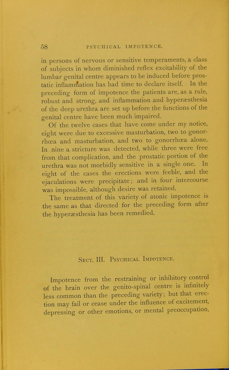 in persons of nervous or sensitive temperaments, a class of subjects in whom diminished reflex excitability of the lumbar genital centre appears to be induced before pros- tatic inflammation has had time to declare itself In the preceding form of impotence the patients are, as a rule, robust and strong, and inflammation and hypersesthesia of the deep urethra are set up before the functions of the genital centre have been much impaired. Of the twelve cases that have come under my notice, eight were due to excessive masturbation, two to gonor- rhoea and masturbation, and two to gonorrhoea alone. In nine a stricture was detected, while three were free from that complication, and the prostatic portion of the urethra was not morbidly sensitive in a single one. In eight of the cases the erections were feeble, and the ejaculations were precipitate; and in four intercourse was impossible, although desire was retained. The treatment of this variety of atonic impotence is the same as that directed for the preceding form after the hyperesthesia has been remedied. Sect. III. Psychical Impotence. Impotence from the restraining or inhibitory control of the brain over the genito-spinal centre is infinitely less common than the preceding variety; but that erec- tion may fail or cease under the influence of excitement, depressing or other emotions, or mental preoccupation.