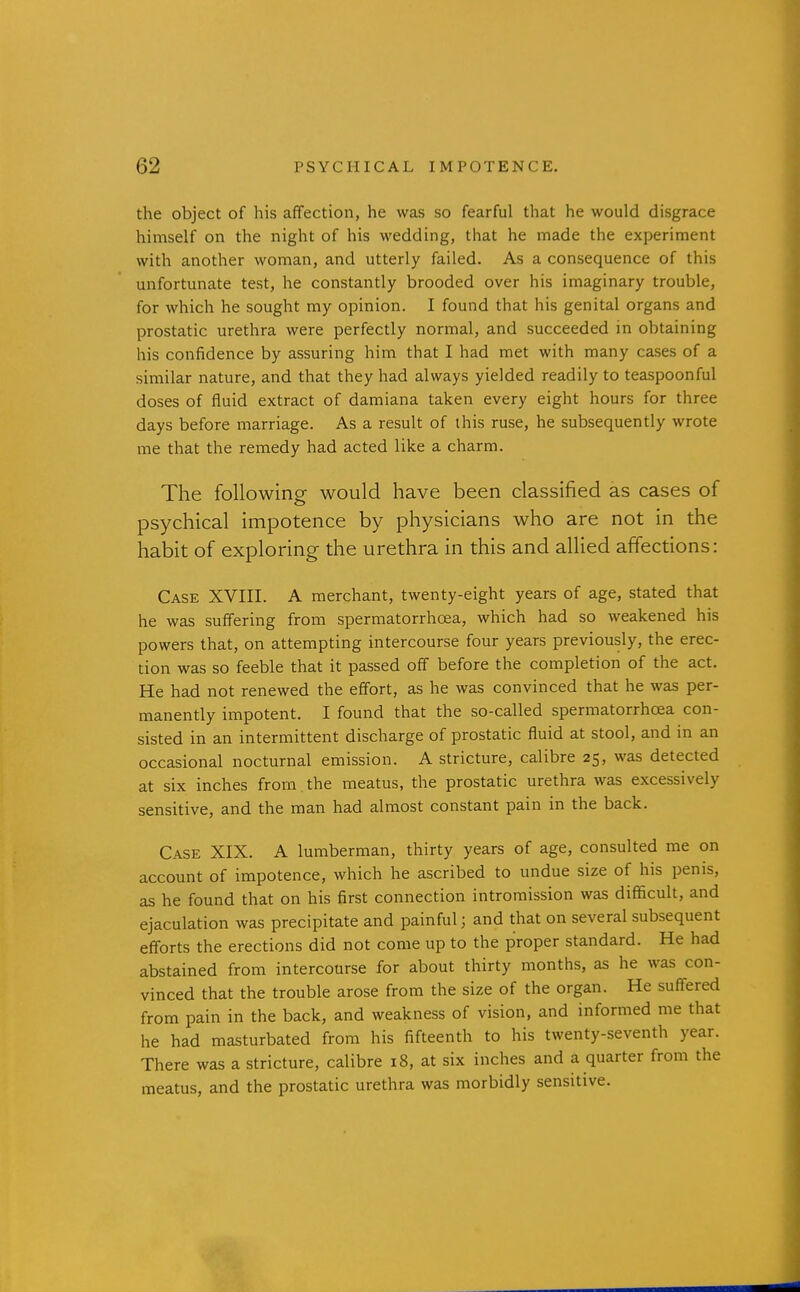 the object of his affection, he was so fearful that he would disgrace himself on the night of his wedding, that he made the experiment with another woman, and utterly failed. As a consequence of this unfortunate test, he constantly brooded over his imaginary trouble, for which he sought my opinion. I found that his genital organs and prostatic urethra were perfectly normal, and succeeded in obtaining his confidence by assuring him that I had met with many cases of a similar nature, and that they had always yielded readily to teaspoonful doses of fluid extract of damiana taken every eight hours for three days before marriage. As a result of this ruse, he subsequently wrote me that the remedy had acted like a charm. The following would have been classified as cases of psychical impotence by physicians who are not in the habit of exploring the urethra in this and allied affections: Case XVIII. A merchant, twenty-eight years of age, stated that he was suffering from spermatorrhoea, which had so weakened his powers that, on attempting intercourse four years previously, the erec- tion was so feeble that it passed off before the completion of the act. He had not renewed the effort, as he was convinced that he was per- manently impotent. I found that the so-called spermatorrhoea con- sisted in an intermittent discharge of prostatic fluid at stool, and in an occasional nocturnal emission. A stricture, calibre 25, was detected at six inches from the meatus, the prostatic urethra was excessively sensitive, and the man had almost constant pain in the back. Case XIX. A lumberman, thirty years of age, consulted me on account of impotence, which he ascribed to undue size of his penis, as he found that on his first connection intromission was difficult, and ejaculation was precipitate and painful; and that on several subsequent efforts the erections did not come up to the proper standard. He had abstained from intercourse for about thirty months, as he was con- vinced that the trouble arose from the size of the organ. He suffered from pain in the back, and weakness of vision, and informed me that he had masturbated from his fifteenth to his twenty-seventh year. There was a stricture, calibre 18, at six inches and a quarter from the meatus, and the prostatic urethra was morbidly sensitive.