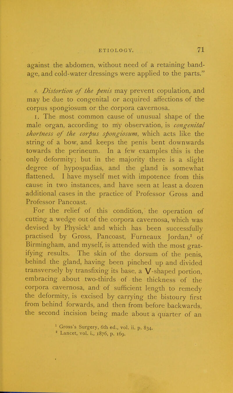 against the abdomen, without need of a retaining band- age, and cold-water dressings were applied to the parts, (5. Distortio7t of the penis may prevent copulation, and may be due to congenital or acquired affections of the corpus spongiosum or the Corpora cavernosa. I. The most common cause of unusual shape of the male organ, according to my observation, is congenital shortness of the corpus spongiosum, which acts like the string of a bow, and keeps the penis bent downwards towards the perineum. In a few examples this is the only deformity; but in the majority there is a slight degree of hypospadias, and the gland is somewhat flattened. I have myself met with impotence from this cause in two instances, and have seen at least a dozen additional cases in the practice of Professor Gross and Professor Pancoast. For the relief of this condition, the operation of cutting a wedge out of the corpora cavernosa, which was devised by Physick^ and which has been successfully practised by Gross, Pancoast, Furneaux Jordan,^ of Birmingham, and myself, is attended with the most grat- ifying results. The skin of the dorsum of the penis, behind the gland, having been pinched up and divided transversely by transfixing its base, a V-shaped portion, embracing about two-thirds of the thickness of the corpora cavernosa, and of sufficient length to remedy the deformity, is excised by carrying the bistoury first from behind forwards, and then from before backwards, the second incision being made about a quarter of an ^ Gross's Surgery, 6th ed., vol. ii. p. 834. ' Lancet, vol. i., 1876, p. 169.