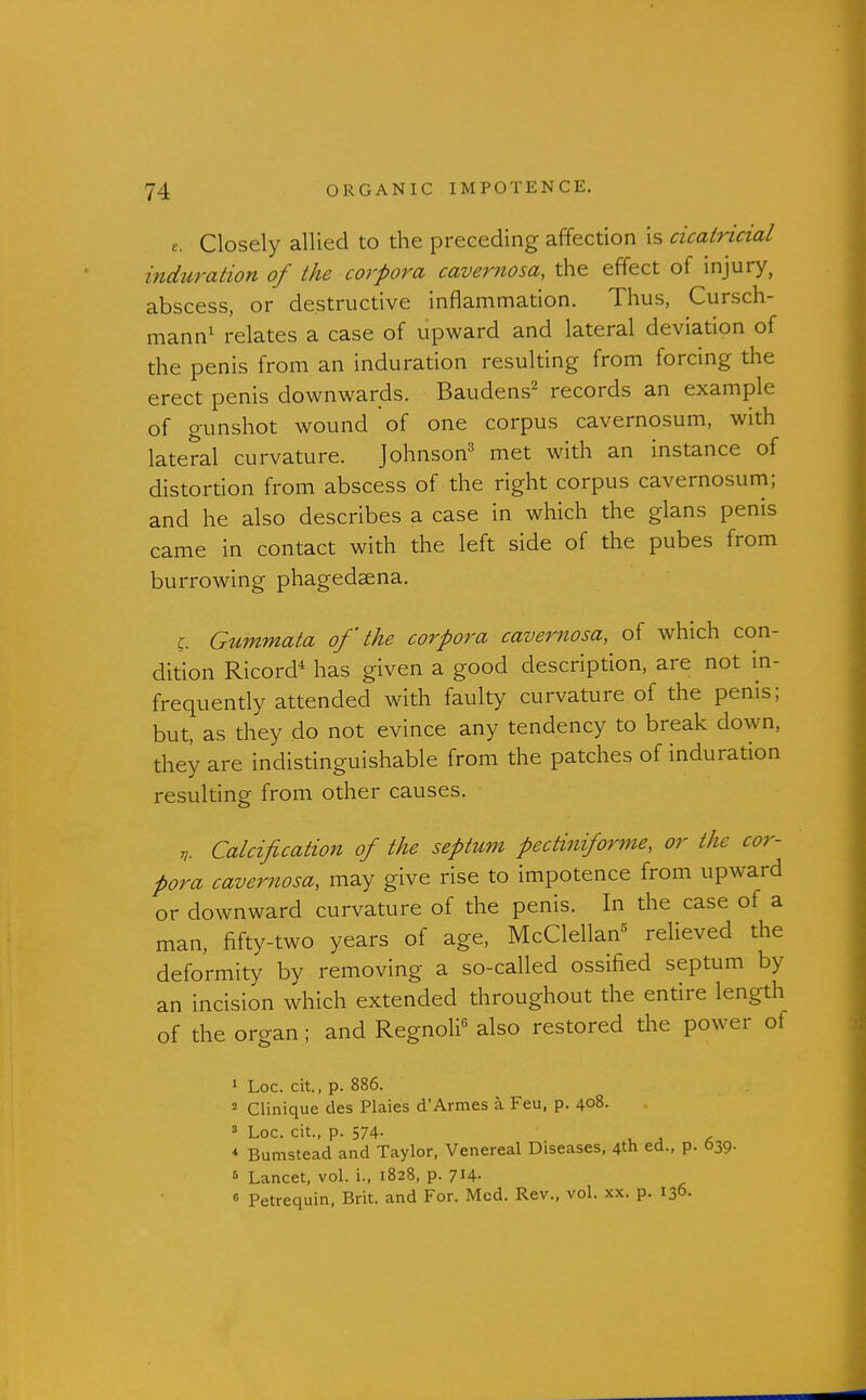 e. Closely allied to the preceding affection is cicatricial induration of the corpora cavernosa, the effect of injury, abscess, or destructive inflammation. Thus, Cursch- mann^ relates a case of upward and lateral deviation of the penis from an induration resulting from forcing the erect penis downwards. Baudens^ records an example of gunshot wound of one corpus cavernosum, with lateral curvature. Johnson^ met with an instance of distortion from abscess of the right corpus cavernosum; and he also describes a case in which the glans penis came in contact with the left side of the pubes from burrowing phagedaena. C Gummata of' the corpora cavernosa, of which con- dition Ricord* has given a good description, are not in- frequently attended with faulty curvature of the penis; but, as they do not evince any tendency to break down, they are indistinguishable from the patches of induration resulting from other causes. Calcification of the septum pectiniforme, or the cor- pora cavernosa, may give rise to impotence from upward or downward curvature of the penis. In the case of a man, fifty-two years of age, McClellan^ relieved the deformity by removing a so-called ossified septum by an incision which extended throughout the entire length of the organ; and Regnoli^ also restored the power of 1 Loc. cit., p. 886. 2 Clinique des Plaies d'Armes a Feu, p. 408- 8 Loc. cit., p. 574- ^ , , * Bumstead and Taylor, Venereal Diseases, 4th ed., p. 639- * Lancet, vol. i., 1828, p. 7i4- « Petrequin, Brit, and For. Med. Rev., vol. xx. p. 136.