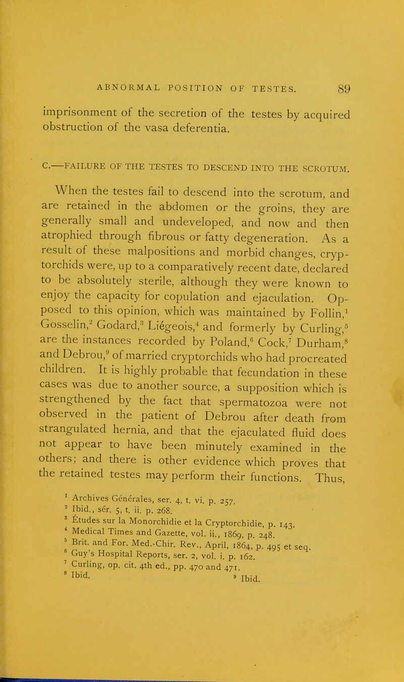 imprisonment of the secretion of the testes by acquired obstruction of the vasa deferentia. C. FAILURE OF THE TESTES TO DESCEND INTO THE SCROTUM. When the testes fail to descend into the scrotum, and are retained in the abdomen or the groins, they are generally small and undeveloped, and now and then atrophied through fibrous or fatty degeneration. As a result of these malpositions and morbid changes, cryp- torchids were, up to a comparatively recent date, declared to be absolutely sterile, although they were known to enjoy the capacity for copulation and ejaculation. Op- posed to this opinion, which was maintained by Follin,^ Gosselin,' Godard,'' Liegeois,* and formerly by Curling,^ are the instances recorded by Poland, Cock,^ Durhami« and Debrou,'-' of married cryptorchids who had procreated children. It is highly probable that fecundation in these cases was due to another source, a supposition which is strengthened by the fact that spermatozoa were not observed in the patient of Debrou after death from strangulated hernia, and that the ejaculated fluid does not appear to have been minutely examined in the others; and there is other evidence which proves that the retained testes may perform their functions. Thus, ' Archives Generales, ser. 4, t. vi. p. 257. ^ Ibid., ser. 5, t. ii. p. 268. ' ^:tudes sur la Monorchidie et la Cryptorchidie, p. 143. * Medical Times and Gazette, vol. ii., 1869, p 248 * Brit, and For. Med.-Chir. Rev., April, 1864, p. 495 et seq. « Guy's Hospital Reports, ser. 2, vol. i. p. 162. \ J:^,^'^' ed., pp. 470 and 471.  Ibid. 5 « Ibid