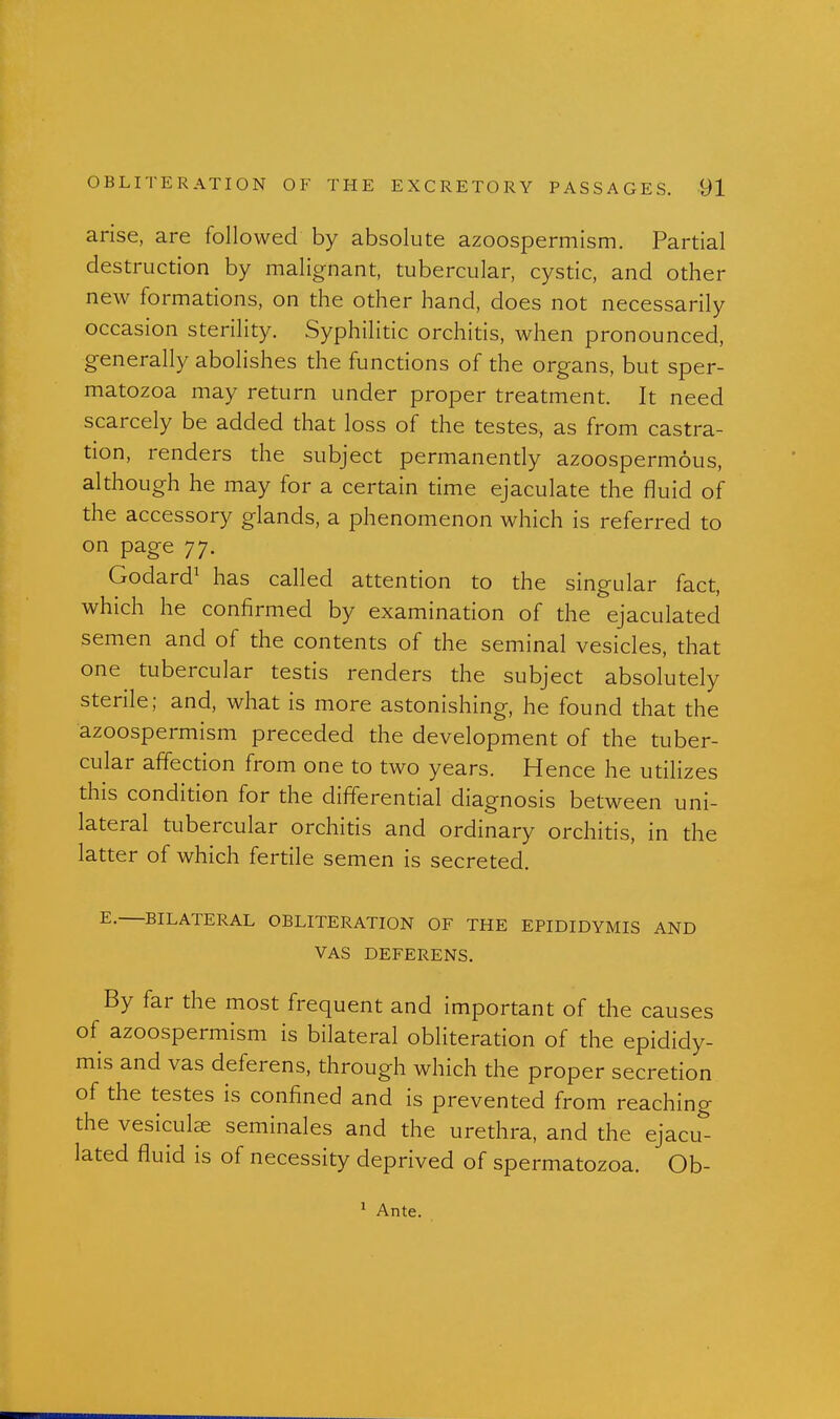 arise, are followed by absolute azoospermism. Partial destruction by malignant, tubercular, cystic, and other new formations, on the other hand, does not necessarily occasion sterility. Syphilitic orchitis, when pronounced, generally abolishes the functions of the organs, but sper- matozoa may return under proper treatment. It need scarcely be added that loss of the testes, as from castra- tion, renders the subject permanently azoospermous, although he may for a certain time ejaculate the fluid of the accessory glands, a phenomenon which is referred to on page 77. Godard^ has called attention to the singular fact, which he confirmed by examination of the ejaculated semen and of the contents of the seminal vesicles, that one tubercular testis renders the subject absolutely sterile; and, what is more astonishing, he found that the azoospermism preceded the development of the tuber- cular affection from one to two years. Hence he utilizes this condition for the differential diagnosis between uni- lateral tubercular orchitis and ordinary orchitis, in the latter of which fertile semen is secreted. E. BILATERAL OBLITERATION OF THE EPIDIDYMIS AND VAS DEFERENS. By far the most frequent and important of the causes of azoospermism is bilateral obliteration of the epididy- mis and vas deferens, through which the proper secretion of the testes is confined and is prevented from reaching the vesiculse seminales and the urethra, and the ejacu- lated fluid is of necessity deprived of spermatozoa. Ob- ' Ante.