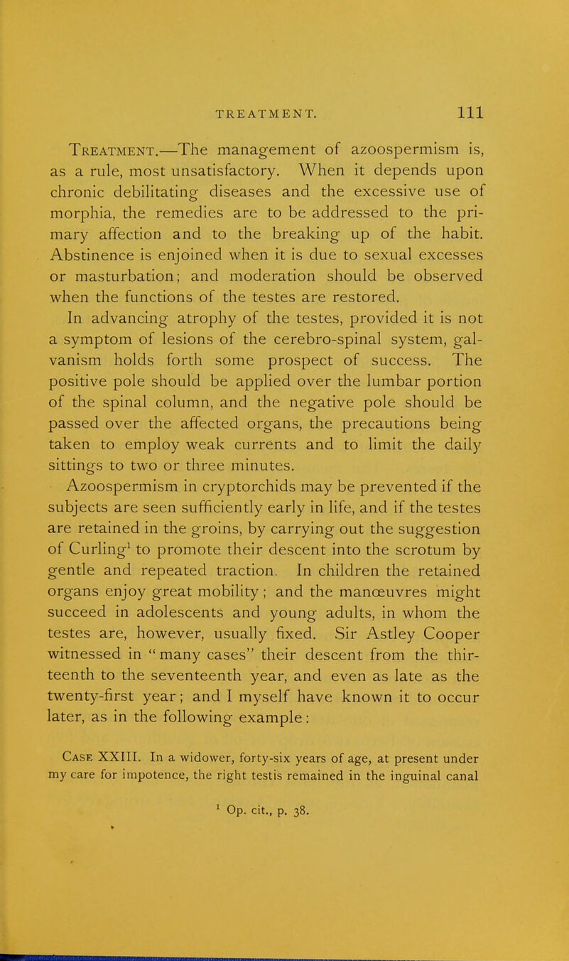 Treatment.—The management of azoospermism is, as a rule, most unsatisfactory. When it depends upon chronic debilitating diseases and the excessive use of morphia, the remedies are to be addressed to the pri- mary affection and to the breaking up of the habit. Abstinence is enjoined when it is due to sexual excesses or masturbation; and moderation should be observed when the functions of the testes are restored. In advancing atrophy of the testes, provided it is not a symptom of lesions of the cerebro-spinal system, gal- vanism holds forth some prospect of success. The positive pole should be applied over the lumbar portion of the spinal column, and the negative pole should be passed over the affected organs, the precautions being taken to employ weak currents and to limit the daily sittings to two or three minutes. Azoospermism in cryptorchids may be prevented if the subjects are seen sufficiently early in life, and if the testes are retained in the groins, by carrying out the suggestion of Curling^ to promote their descent into the scrotum by gentle and repeated traction. In children the retained organs enjoy great mobility; and the manoeuvres might succeed in adolescents and young adults, in whom the testes are, however, usually fixed. Sir Astley Cooper witnessed in many cases their descent from the thir- teenth to the seventeenth year, and even as late as the twenty-first year; and I myself have known it to occur later, as in the following example: Case XXIII. In a widower, forty-six years of age, at present under my care for impotence, the right testis remained in the inguinal canal