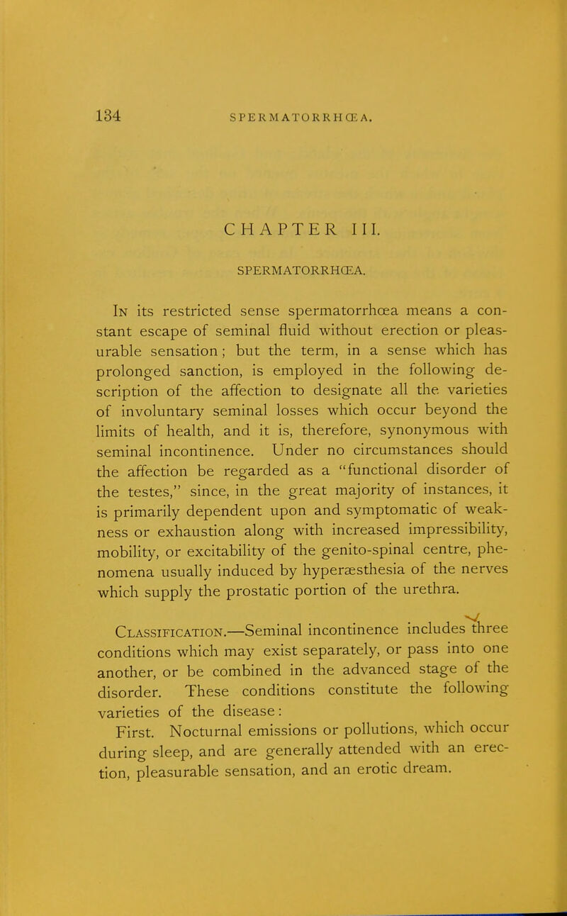 CHAPTER III. SPERMATORRHCEA. In its restricted sense spermatorrhoea means a con- stant escape of seminal fluid without erection or pleas- urable sensation ; but the term, in a sense which has prolonged sanction, is employed in the following de- scription of the affection to designate all the varieties of involuntary seminal losses which occur beyond the limits of health, and it is, therefore, synonymous with seminal incontinence. Under no circumstances should the affection be regarded as a functional disorder of the testes, since, in the great majority of instances, it is primarily dependent upon and symptomatic of weak- ness or exhaustion along with increased impressibility, mobility, or excitability of the genito-spinal centre, phe- nomena usually induced by hyperesthesia of the nerves which supply the prostatic portion of the urethra. Classification.—Seminal incontinence includes three conditions which may exist separately, or pass into one another, or be combined in the advanced stage of the disorder. These conditions constitute the following varieties of the disease: First. Nocturnal emissions or pollutions, which occur during sleep, and are generally attended with an erec- tion, pleasurable sensation, and an erotic dream.