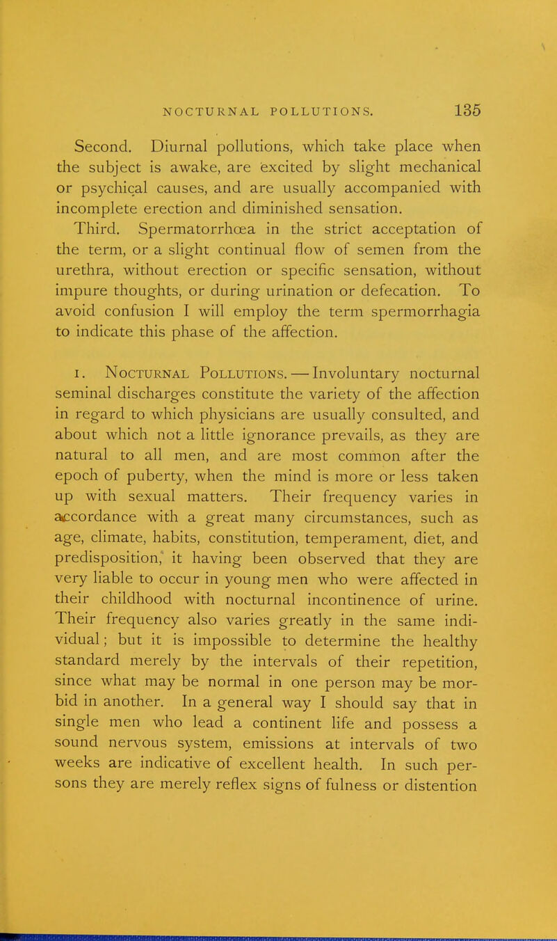 Second. Diurnal pollutions, which take place when the subject is awake, are excited by slight mechanical or psychical causes, and are usually accompanied with incomplete erection and diminished sensation. Third. Spermatorrhoea in the strict acceptation of the term, or a slight continual flow of semen from the urethra, without erection or specific sensation, without impure thoughts, or during urination or defecation. To avoid confusion I will employ the term spermorrhagia to indicate this phase of the affection. I. Nocturnal Pollutions. — Involuntary nocturnal seminal discharges constitute the variety of the affection in regard to which physicians are usually consulted, and about which not a little ignorance prevails, as they are natural to all men, and are most common after the epoch of puberty, when the mind is more or less taken up with sexual matters. Their frequency varies in aiccordance with a great many circumstances, such as age, climate, habits, constitution, temperament, diet, and predisposition, it having been observed that they are very liable to occur in young men who were affected in their childhood with nocturnal incontinence of urine. Their frequency also varies greatly in the same indi- vidual ; but it is impossible to determine the healthy standard merely by the intervals of their repetition, since what may be normal in one person may be mor- bid in another. In a general way I should say that in single men who lead a continent life and possess a sound nervous system, emissions at intervals of two weeks are indicative of excellent health. In such per- sons they are merely reflex signs of fulness or distention