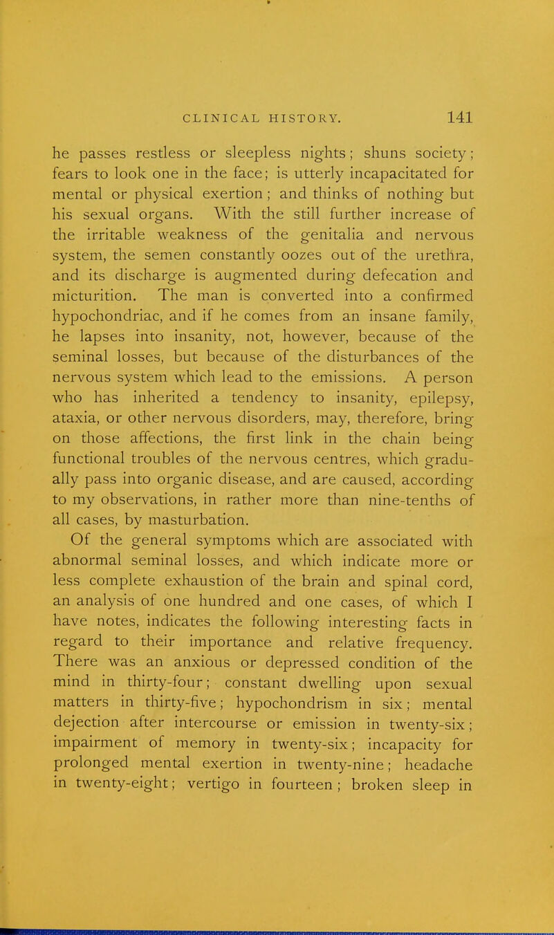 he passes restless or sleepless nights; shuns society ; fears to look one in the face; is utterly incapacitated for mental or physical exertion ; and thinks of nothing but his sexual organs. With the still further increase of the irritable weakness of the genitalia and nervous system, the semen constantly oozes out of the urethra, and its discharge is augmented during defecation and micturition. The man is converted into a confirmed hypochondriac, and if he comes from an insane family, he lapses into insanity, not, however, because of the seminal losses, but because of the disturbances of the nervous system which lead to the emissions, A person who has inherited a tendency to insanity, epilepsy, ataxia, or other nervous disorders, may, therefore, bring on those affections, the first link in the chain being functional troubles of the nervous centres, which gradu- ally pass into organic disease, and are caused, according to my observations, in rather more than nine-tenths of all cases, by masturbation. Of the general symptoms which are associated with abnormal seminal losses, and which indicate more or less complete exhaustion of the brain and spinal cord, an analysis of one hundred and one cases, of which I have notes, indicates the following interesting facts in regard to their importance and relative frequency. There was an anxious or depressed condition of the mind in thirty-four; constant dwelling upon sexual matters in thirty-five; hypochondrism in six; mental dejection after intercourse or emission in twenty-six; impairment of memory in twenty-six; incapacity for prolonged mental exertion in twenty-nine; headache in twenty-eight; vertigo in fourteen ; broken sleep in