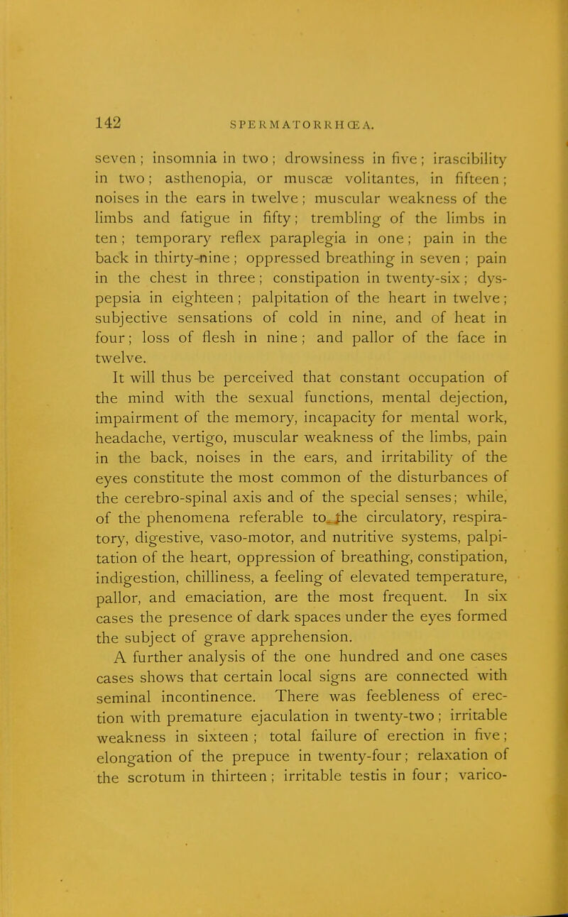 seven ; insomnia in two ; drowsiness in five ; irascibility in two; asthenopia, or muscae volitantes, in fifteen; noises in the ears in twelve; muscular weakness of the limbs and fatigue in fifty; trembling of the limbs in ten ; temporary reflex paraplegia in one; pain in the back in thirty-nine ; oppressed breathing in seven ; pain in the chest in three ; constipation in twenty-six; dys- pepsia in eighteen ; palpitation of the heart in twelve; subjective sensations of cold in nine, and of heat in four; loss of flesh in nine ; and pallor of the face in twelve. It will thus be perceived that constant occupation of the mind with the sexual functions, mental dejection, impairment of the memory, incapacity for mental work, headache, vertigo, muscular weakness of the limbs, pain in the back, noises in the ears, and irritabilit)'' of the eyes constitute the most common of the disturbances of the cerebro-spinal axis and of the special senses; while, of the phenomena referable to_j;he circulatory, respira- tor}^ digestive, vaso-motor, and nutritive systems, palpi- tation of the heart, oppression of breathing, constipation, indigestion, chilliness, a feeling of elevated temperature, pallor, and emaciation, are the most frequent. In six cases the presence of dark spaces under the eyes formed the subject of grave apprehension. A further analysis of the one hundred and one cases cases shows that certain local signs are connected with seminal incontinence. There was feebleness of erec- tion with premature ejaculation in twenty-two ; irritable weakness in sixteen ; total failure of erection in five; elongation of the prepuce in twenty-four; relaxation of the scrotum in thirteen; irritable testis in four; varico-