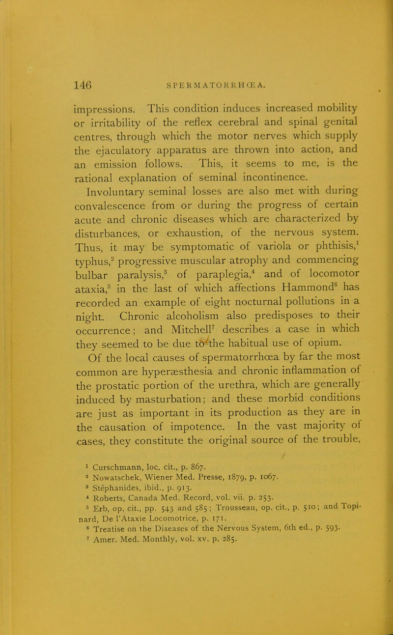 impressions. This condition induces increased mobility or irritability of the reflex cerebral and spinal genital centres, through which the motor nerves which supply the ejaculatory apparatus are thrown into action, and an emission follows. This, it seems to me, is the rational explanation of seminal incontinence. Involuntary seminal losses are also met with during convalescence from or during the progress of certain acute and chronic diseases which are characterized by disturbances, or exhaustion, of the nervous system. Thus, it may be symptomatic of variola or phthisis,^ typhus,^ progressive muscular atrophy and commencing bulbar paralysis,^ of paraplegia,'^ and of locomotor ataxia,^ in the last of which affections Hammond^ has recorded an example of eight nocturnal pollutions in a night. Chronic alcoholism also predisposes to their occurrence; and MitchelF describes a case in which they seemed to be due td^the habitual use of opium. Of the local causes of spermatorrhoea by far the most common are hypersesthesia and chronic inflammation of the prostatic portion of the urethra, which are generally induced by masturbation; and these morbid conditions are just as important in its production as they are in the causation of impotence. In the vast majorit}^ of cases, they constitute the original source of the trouble, ^ Curschmann, loc. cit., p. 867. ^ Nowatschek, Wiener Med. Presse, 1879, P- ^°^7- ^ Stephanides, ibid., p. 913. Roberts, Canada Med. Record, vol. vii. p. 253. » Erb, op. cit., pp. 543 and 585; Trousseau, op. cit., p. 510; and Topi- nard, De I'Ataxie Locomotrice, p. 171. * Treatise on the Diseases of the Nervous System, 6th ed., p. 593. ' Amer. Med. Monthly, vol. xv. p. 285.