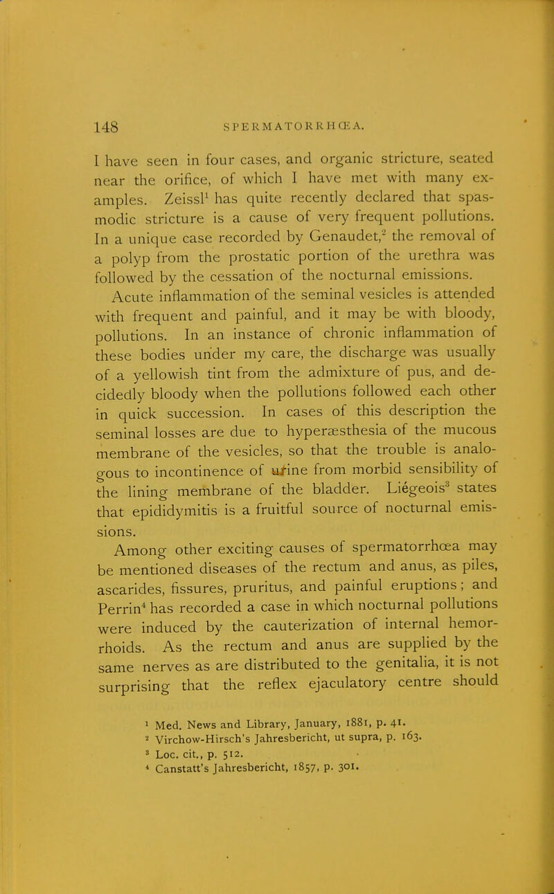 I have seen in four cases, and organic stricture, seated near the orifice, of which I have met with many ex- amples. ZeissP has quite recently declared that spas- modic stricture is a cause of very frequent pollutions. In a unique case recorded by Genaudet,^ the removal of a polyp from the prostatic portion of the urethra was followed by the cessation of the nocturnal emissions. Acute inflammation of the seminal vesicles is attended with frequent and painful, and it may be with bloody, pollutions. In an instance of chronic inflammation of these bodies under my care, the discharge was usually of a yellowish tint from the admixture of pus, and de- cidedly bloody when the pollutions followed each other in quick succession. In cases of this description the seminal losses are due to hypersesthesia of the mucous membrane of the vesicles, so that the trouble is analo- gous to incontinence of Wine from morbid sensibility of the lining membrane of the bladder. Liegeois^ states that epididymitis is a fruitful source of nocturnal emis- sions. Among other exciting causes of spermatorrhoea may be mentioned diseases of the rectum and anus, as piles, ascarides, fissures, pruritus, and painful eruptions; and Perrin'* has recorded a case in which nocturnal pollutions were induced by the cauterization of internal hemor- rhoids. As the rectum and anus are supplied by the same nerves as are distributed to the genitalia, it is not surprising that the reflex ejaculatory centre should 1 Med. News and Library, January, 1881, p. 41. ^ Virchow-Hirsch's Jahresbericht, ut supra, p. 163. 8 Loc. cit., p. 512. * Canstatt's Jahresbericht, 1857, p. 3°^'