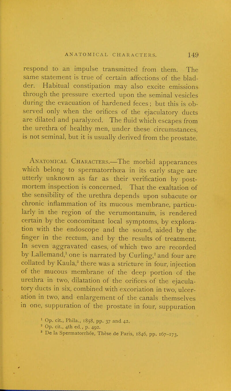 respond to an impulse transmitted from tliem. The same statement is true of certain affections of the blad- der. Habitual constipation may also excite emissions through the pressure exerted upon the seminal vesicles during the evacuation of hardened feces ; but this is ob- served only when the orifices of the ejaculatory ducts are dilated and paralyzed. The fluid which escapes from the urethra of healthy men, under these circumstances, is not seminal, but it is usually derived from the prostate. Anatomical Characters.—The morbid appearances which belong to spermatorrhoea in its early stage are utterly unknown as far as their verification by post- mortem inspection is concerned. That the exaltation of the sensibility of the urethra depends upon subacute or chronic inflammation of its mucous membrane, particu- larly in the region of the verumontanum, is rendered certain by the concomitant local symptoms, by explora- tion with the endoscope and the sound, aided by the finger in the rectum, and by the results of treatment. In seven aggravated cases, of which two are recorded by Lallemand,^ one is narrated by Curling,^ and four are collated by Kaula,'^ there was a stricture in four, injection of the mucous membrane of the deep portion of the urethra in two, dilatation of the orifices of the ejacula- tory ducts in six, combined with excoriation in two, ulcer- ation in two, and enlargement of the canals themselves in one, suppuration of the prostate in four, suppuration 1 Op. cit., Phila., 1858, pp. 37 and 42. ^ Op. cit., 4th ed., p. 492. * De la Spermatorrhee, Thhse de Paris, 1846, pp. 167-173.