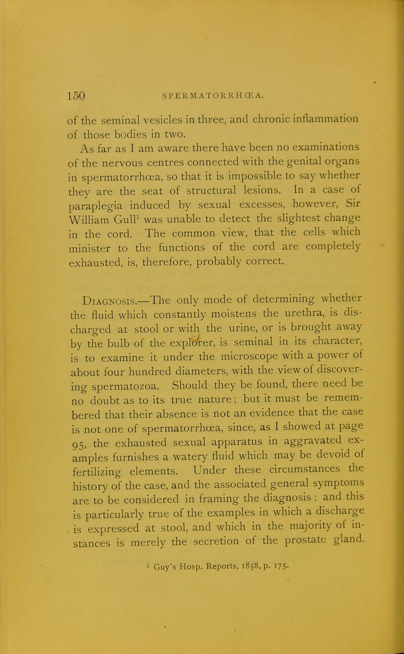 of the seminal vesicles in three, and chronic inflammation of those bodies in two. As far as I am aware there have been no examinations of the nervous centres connected with the genital organs in spermatorrhoea, so that it is impossible to say whether they are the seat of structural lesions. In a case of paraplegia induced by sexual excesses, however, Sir William GulP was unable to detect the slightest change in the cord. The common view, that the cells which minister to the functions of the cord are completely exhausted, is, therefore, probably correct. Diagnosis.—The only mode of determining whether the fluid which constantly moistens the urethra, is dis- charged at stool or with the urine, or is brought away by the bulb of the explorer, is seminal in its character, is to examine it under the microscope with a power of about four hundred diameters, with the view of discover- ing spermatozoa. Should they be found, there need be no doubt as to its true nature ; but it must be remem- bered that their absence is not an evidence that the case is not one of spermatorrhoea, since, as I showed at page 95, the exhausted sexual apparatus in aggravated ex- amples furnishes a watery fluid which may be devoid of fertilizing elements. Under these circumstances the history of the case, and the associated general symptoms are to be considered in framing the diagnosis ; and this is particularly true of the examples in which a discharge is expressed at stool, and which in the majority of in- stances is merely the secretion of the prostate gland. 1 Guy's Hosp. Reports, 1858, p. 175-