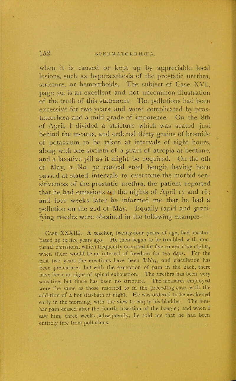 when it is caused or kept up by appreciable local lesions, such as hyperaesthesia of the prostatic urethra, stricture, or hemorrhoids. The subject of Case XVI,, page 39, is an excellent and not uncommon illustration of the truth of this statement. The pollutions had been excessive for two years, and were complicated by pros- tatorrhoea and a mild grade of impotence. On the 8tH of April, I divided a stricture which was seated just behind the meatus, and ordered thirty grains of bromide of potassium to be taken at intervals of eight hours, along with one-sixtieth of a grain of atropia at bedtime, and a laxative pill as it might be required. On the 6th of May, a No. 30 conical steel bougie having been passed at stated intervals to overcome the morbid sen- sitiveness of the prostatic urethra, the patient reported that he had emissions^ the nights of April 17 and 18; and four weeks later he informed me that he had a pollution on the 22d of May. Equally rapid and grati- fying results were obtained in the following example: Case XXXIII. A teacher, twenty-four years of age, had mastur- bated up to five years ago. He then began to be troubled with noc- turnal emissions, which frequently occurred for five consecutive nights, when there would be an interval of freedom for ten days. For the past two years the erections have been flabby, and ejaculation has been premature; but with the exception of pain in the back, there have been no signs of spinal exhaustion. The urethra has been very sensitive, but there has been no stricture. The measures employed were the same as those resorted to in the preceding case, with the addition of a hot sitz-bath at night. He was ordered to be awakened early in the morning, with the view to empty his bladder. The lum- bar pain ceased after the fourth insertion of the bougie; and when I saw him, three weeks subsequently, he told me that he had been entirely free from pollutions.