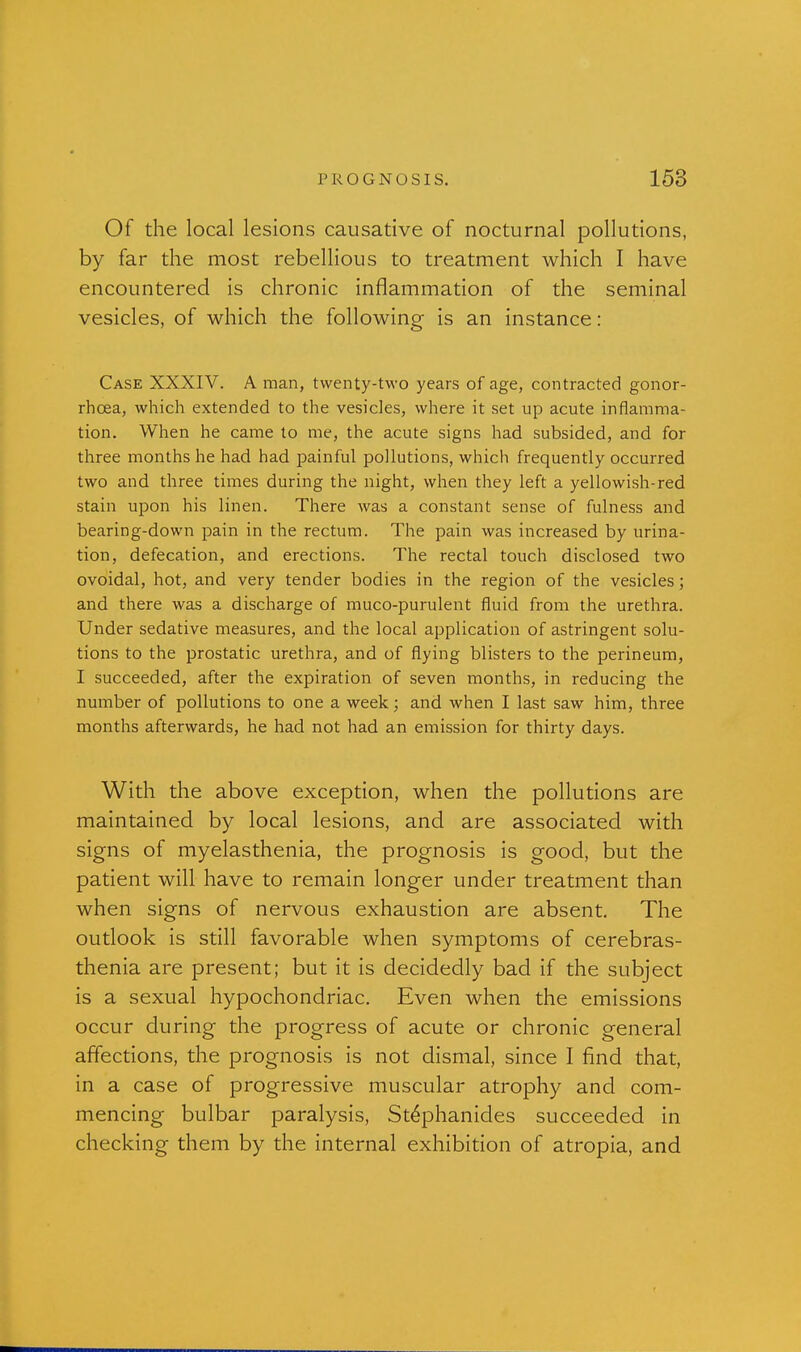 Of the local lesions causative of nocturnal pollutions, by far the most rebellious to treatment which I have encountered is chronic inflammation of the seminal vesicles, of which the following is an instance: Case XXXIV. A man, twenty-two years of age, contracted gonor- rhoea, which extended to the vesicles, where it set up acute inflamma- tion. When he came to me, the acute signs had subsided, and for three months he had had painful pollutions, which frequently occurred two and three times during the night, when they left a yellowish-red stain upon his linen. There was a constant sense of fulness and bearing-down pain in the rectum. The pain was increased by urina- tion, defecation, and erections. The rectal touch disclosed two ovoidal, hot, and very tender bodies in the region of the vesicles; and there was a discharge of muco-purulent fluid from the urethra. Under sedative measures, and the local application of astringent solu- tions to the prostatic urethra, and of flying blisters to the perineum, I succeeded, after the expiration of seven months, in reducing the number of pollutions to one a week; and when I last saw him, three months afterwards, he had not had an emission for thirty days. With the above exception, when the pollutions are maintained by local lesions, and are associated with signs of myelasthenia, the prognosis is good, but the patient will have to remain longer under treatment than when signs of nervous exhaustion are absent. The outlook is still favorable when symptoms of cerebras- thenia are present; but it is decidedly bad if the subject is a sexual hypochondriac. Even when the emissions occur during the progress of acute or chronic general affections, the prognosis is not dismal, since I find that, in a case of progressive muscular atrophy and com- mencing bulbar paralysis, St^phanides succeeded in checking them by the internal exhibition of atropia, and