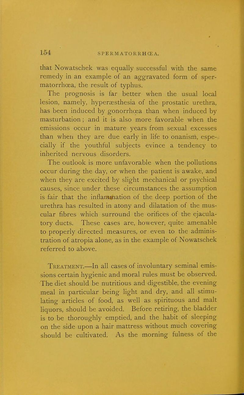 that Nowatschek was equally successful with the same remedy in an example of an aggravated form of sper- matorrhoea, the result of typhus. The prognosis is far better when the usual local lesion, namely, hyperaesthesia of the prostatic urethra, has been induced by gonorrhoea than when induced by masturbation ; and it is also more favorable when the emissions occur in mature years from sexual excesses than when they are due early in life to onanisrri, espe- cially if the youthful subjects evince a tendency to inherited nervous disorders. The outlook is more unfavorable when the pollutions occur during the day, or when the patient is awake, and when they are excited by slight mechanical or psychical causes, since under these circumstances the assumption is fair that the inflamjJiation of the deep portion of the urethra has resulted in atony and dilatation of the mus- cular fibres which surround the orifices of the ejacula- tory ducts. These cases are, however, quite amenable to properly directed measures, or even to the adminis- tration of atropia alone, as in the example of Nowatschek referred to above. Treatment.—In all cases of involuntary seminal emis- sions certain hygienic and moral rules must be observed. The diet should be nutritious and digestible, the evening meal in particular being light and dry, and all stimu- lating articles of food, as well as spirituous and malt liquors, should be avoided. Before retiring, the bladder is to be thoroughly emptied, and the habit of sleeping on the side upon a hair mattress without much covering should be cultivated. As the morning fulness of the