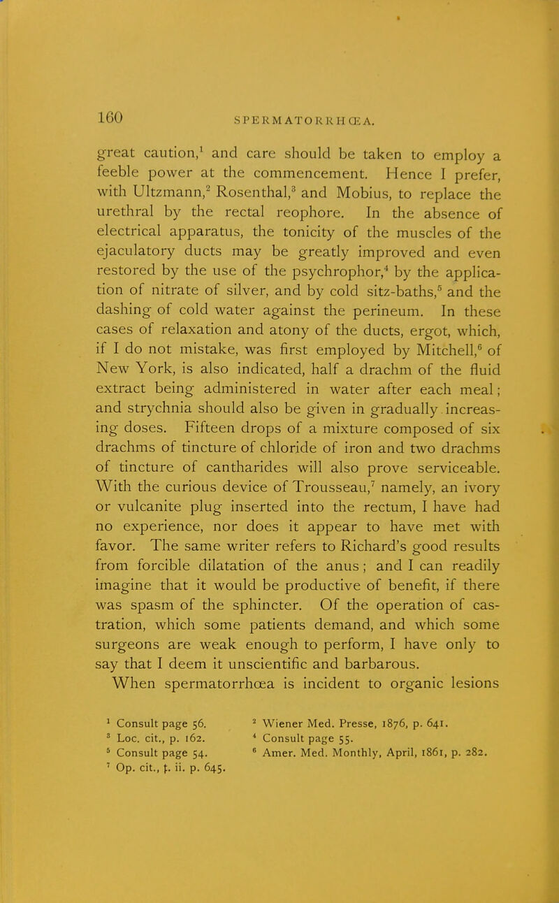 great caution/ and care should be taken to employ a feeble power at the commencement. Hence I prefer, with Ultzmann/ Rosenthal,^ and Mobius, to replace the urethral by the rectal reophore. In the absence of electrical apparatus, the tonicity of the muscles of the ejaculatory ducts may be greatly improved and even restored by the use of the psychrophor,'' by the applica- tion of nitrate of silver, and by cold sitz-baths,^ and the dashing of cold water against the perineum. In these cases of relaxation and atony of the ducts, ergot, which, if I do not mistake, was first employed by Mitchell,'' of New York, is also indicated, half a drachm of the fluid extract being administered in water after each meal; and strychnia should also be given in gradually increas- ing doses. Fifteen drops of a mixture composed of six drachms of tincture of chloride of iron and two drachms of tincture of cantharides will also prove serviceable. With the curious device of Trousseau,^ namely, an ivory or vulcanite plug inserted into the rectum, I have had no experience, nor does it appear to have met with favor. The same writer refers to Richard's good results from forcible dilatation of the anus; and I can readily imagine that it would be productive of benefit, if there was spasm of the sphincter. Of the operation of cas- tration, which some patients demand, and which some surgeons are weak enough to perform, I have only to say that I deem it unscientific and barbarous. When spermatorrhoea is incident to organic lesions ^ Consult page 56. ^ Wiener Med. Presse, 1876, p. 641. ' Loc. cit., p. 162. * Consult page 55. * Consult page 54. ^ Amer. Med. Monthly, April, 1861, p. 282. ' Op. cit., f. ii. p. 645.