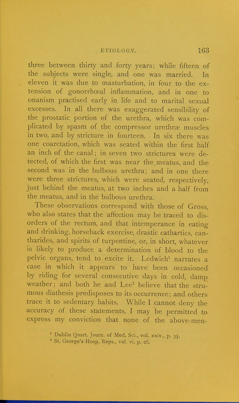 three between thirty and forty years; while fifteen of the subjects were single, and one was married. In eleven it was due to masturbation, in four to the ex- tension of gonorrhceal inflammation, and in one to onanism practised early in life and to marital sexual excesses. In all there was exaggerated sensibility of the prostatic portion of the urethra, which was com- plicated by spasm of the compressor urethrse muscles in two, and by stricture in fourteen. In six there was one coarctation, which was seated within the first half an inch of the canal; in seven two strictures were de- tected, of which the first was near the meatus, and the second was in the bulbous urethra; and in one there were three strictures, which were seated, respectively, just behind the meatus, at two inches and a half from the meatus, and in the bulbous urethra. These observations correspond with those of Gross, who also states that the affection may be traced to dis- orders of the rectum, and that intemperance in eating and drinking, horseback exercise, drastic cathartics, can- tharides, and spirits of turpentine, or, in short, whatever is hkely to produce a determination of blood to the pelvic organs, tend to excite it. Ledwich^ narrates a case in which it appears to have been occasioned by riding for several consecutive days in cold, clamp weather; and both he and Lee^ believe that the stru- mous diathesis predisposes to its occurrence; and others trace it to sedentary habits. While I cannot deny the accuracy of these statements, I may be permitted to express my conviction that none of the above-men- ' Dublin Quart. Journ. of Med. Sci., vol. xxiv., p. 35. ^ St. George's Hosp. Reps., vol. vi. p. 26.