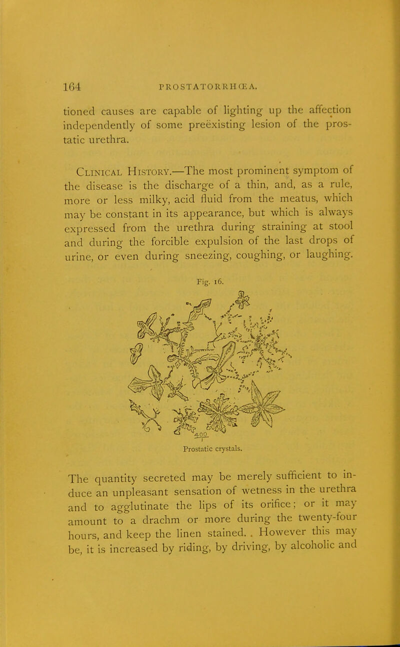 tioned causes are capable of lighting up the affection independently of some preexisting lesion of the pros- tatic urethra. Clinical History.—The most prominent symptom of the disease is the discharge of a thin, and, as a rule, more or less milky, acid fluid from the meatus, which may be constant in its appearance, but which is always expressed from the urethra during straining at stool and during the forcible expulsion of the last drops of urine, or even during sneezing, coughing, or laughing. Fig. 16. Prostatic crystals. The quantity secreted may be merely sufficient to m- duce an unpleasant sensation of wetness in the urethra and to agglutinate the lips of its orifice; or it may amount to a drachm or more during the twenty-four hours, and keep the linen stained. . However this may be, it is increased by riding, by driving, by alcoholic and