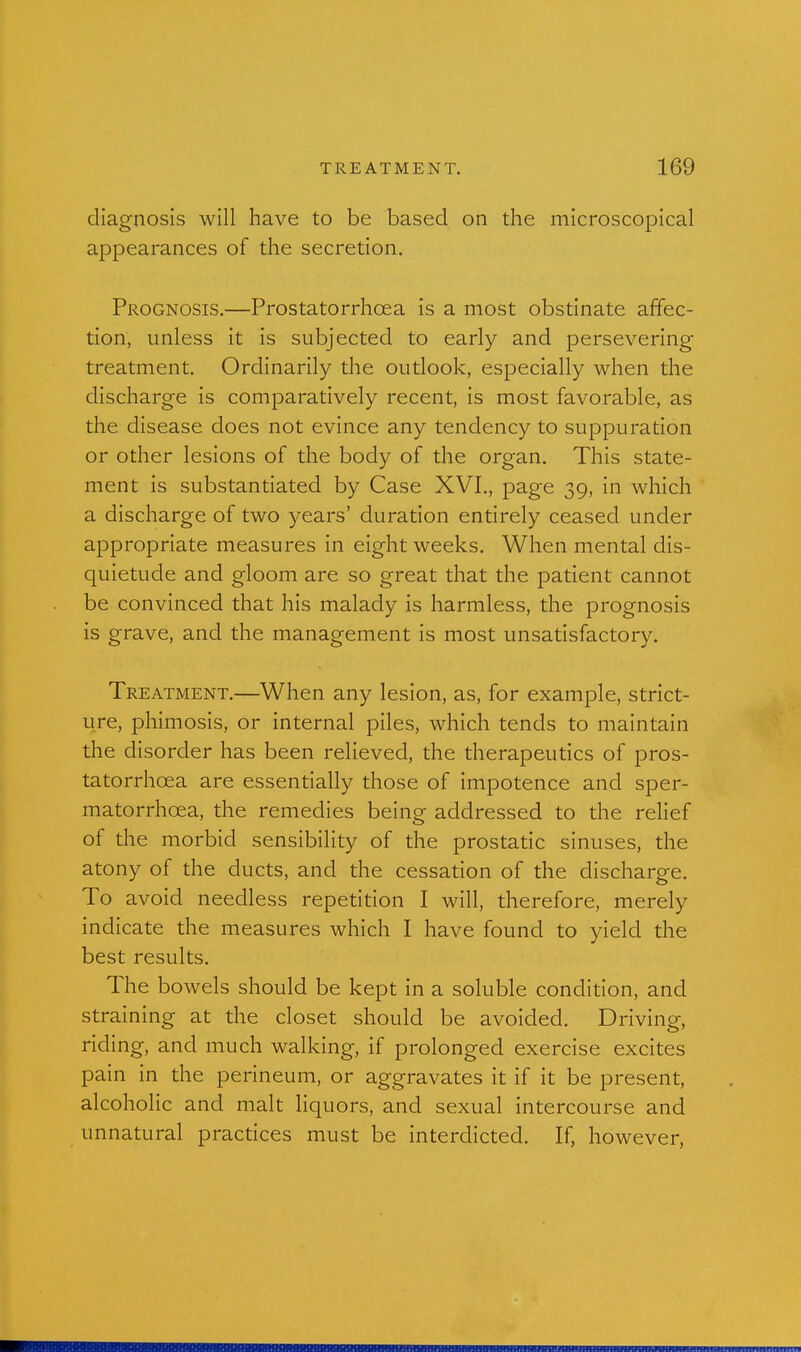 diagnosis will have to be based on the microscopical appearances of the secretion. Prognosis.—Prostatorrhoea is a most obstinate affec- tion, unless it is subjected to early and persevering treatment. Ordinarily the outlook, especially when the discharge is comparatively recent, is most favorable, as the disease does not evince any tendency to suppuration or other lesions of the body of the organ. This state- ment is substantiated by Case XVI,, page 39, in which a discharge of two years' duration entirely ceased under appropriate measures in eight weeks. When mental dis- quietude and gloom are so great that the patient cannot be convinced that his malady is harmless, the prognosis is grave, and the management is most unsatisfactory. Treatment,—When any lesion, as, for example, strict- ure, phimosis, or internal piles, which tends to maintain the disorder has been relieved, the therapeutics of pros- tatorrhcea are essentially those of impotence and sper- matorrhoea, the remedies being addressed to the relief of the morbid sensibility of the prostatic sinuses, the atony of the ducts, and the cessation of the discharge. To avoid needless repetition I will, therefore, merely indicate the measures which I have found to yield the best results. The bowels should be kept in a soluble condition, and straining at the closet should be avoided. Driving, riding, and much walking, if prolonged exercise excites pain in the perineum, or aggravates it if it be present, alcoholic and malt liquors, and sexual intercourse and unnatural practices must be interdicted. If, however,