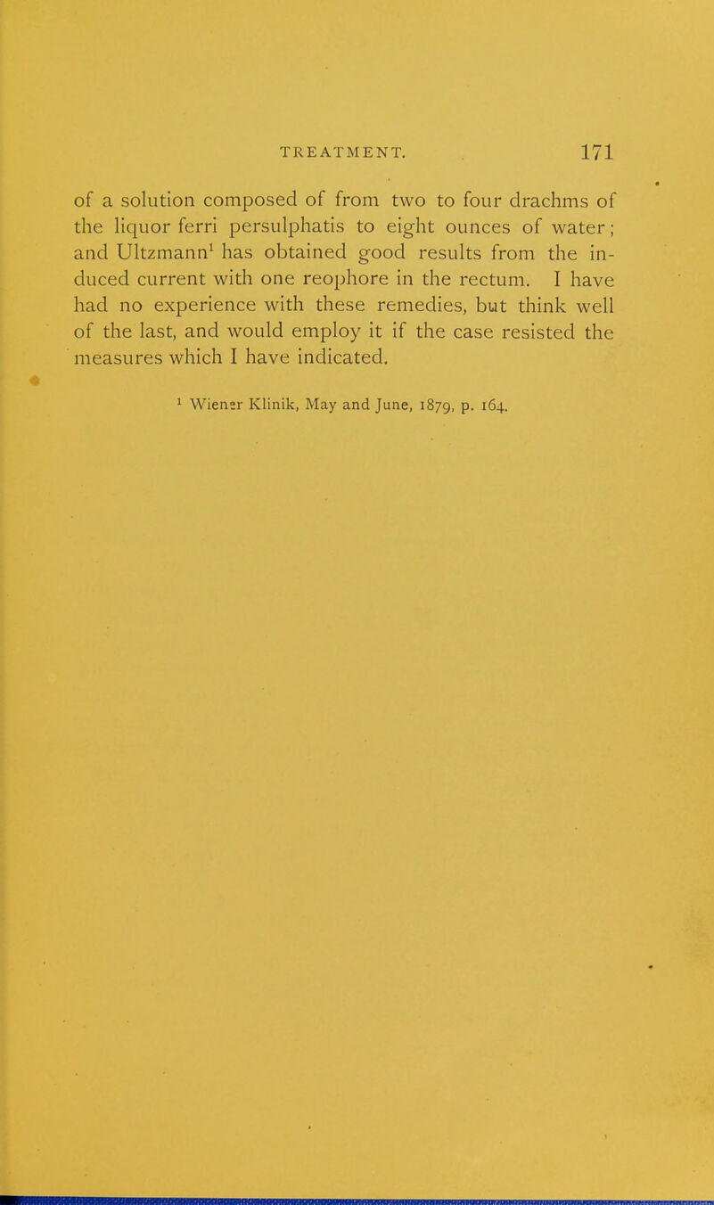 of a solution composed of from two to four drachms of the liquor ferri persulphatis to eight ounces of water; and Ultzmann^ has obtained good results from the in- duced current with one reophore in the rectum. I have had no experience with these remedies, but think well of the last, and would employ it if the case resisted the measures which I have indicated. ^ Wiener Klinik, May and June, 1879, P- ^^4-