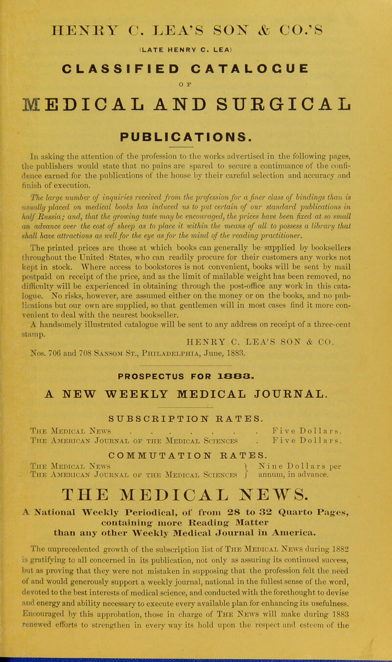 HEISTBY C. LEA'S SOK & CO.'S (LATE HENRY C. LEA) CLASSIFIED CATALOGUE O P MEDICAL AND SURGICAL PUBLICATIONS. In asking the attention of the profession to tlie works advertised in the following pages, tliu publishers would state tluit no pains are spared to secure a continuance of the confi- dence earned for the publications of the house by their careful selection and accuracy and finisli of execution. The large mmiber of inqtdries received from the profession for a finer class of bindings than is n.tiitdly placed on medical books has induced us to put certain of our standard publications in half Russia; and, that the (jrowing taste may be encouraged, the prices have been fixed at so small an advance over the cost of sheep as to place it within the means of all to possess a library that shall have attractions as ivell for the eye as for the mind of the reading practitioner. The printed j)rice8 are those at which books can generally be- supplied by booksellers throughout the United States, who can readily procure for their customers any works not kept in stock. Wliere access to bookstores is not convenient, books will be sent by mail postpaid on receipt of the price, and as the limit of mailable weight has been removed, no difhculty will be experienced in obtaining through the post-office any work in this cata- logue. No risks, however, are assumed either on the money or on the books, and no ])ub- lications but our own are supplied, so that gentlemen will in most cases find it more con- venient to deal with the nearest bookseller. A handsomely illustrated catalogue will be sent to any address on receipt of a three-cent HENEY C. LEA'S SON & CO. Nos. TOG and 708 SansoiM St., Philadelphia, June, 1883. PROSPECTUS FOR 10B3. A NEW WEEKLY MEDICAL JOURNAL. SUBSCRIPTION RATES. The Medical News . . . . . . . FiveDollars. The American Jouenal of the Medical Sciences . Five Dollars. COMMUTATION RATES. The Medical Ne\vs \ Nine Dollars per The American Journal of the Medical Sciences / annum, in advance. THE MEDICAL NEWS. A National Weekly Periodical, of from 28 to 32 Quarto Pages, containing' more Reading Matter than any other Weekly Medical Journal in America. Tlie unprecedented growth of the subscription list of The Medical News during 1882 is gratifying to all concerned in its publication, not only as assuring its continued success, but as proving that they were not mistaken in supposing that the profession felt tlie need of and would generously support a weekly journal, national in the iullest sense of the word, devoted to the best interests of medical science, and conducted with the forethought to devise and energy and ability necessary to execute every available plan for enhancing its usefulness. Encouraged })y this approbation, those in charge of The New.s will make during 1883 renewed cflbrts to strengtlien in every way its liold ujion tlic rcs])ect and esteem of the