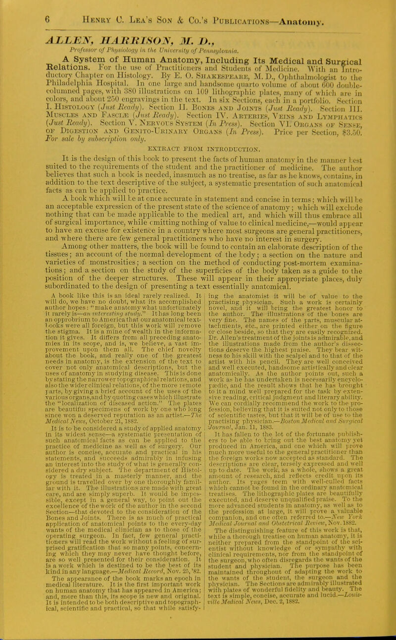 ALLBN, HABniSON, M. D., Professor of Phi/siolony in the Unieeriiity of Pemiaylvania. A System of Human Anatomy, Including Its Medical and Surgical Eolations. For the use of Prat tit ioiiers and Students of Medicine. Witli an Tntro- duetorv Chapter on lIistoh)gy. By E. C). Shakesi-eakk, M. D., Oplitlialmologist to the Phihidelpluii Hospital. In one hirge and handsome quarto vohime of ahout 600 double- columned pages, with 380 illustration.s on 109 lithographie plates, many of which are in colors, and about 250_engravings in the text. In six .Sections, eacli in a portfolio. Section OF For Price per Section, S=3.o0, Digestion and GENiTO-UitiNAnY Organs [In Press), sale by subscription only. EXTHACT FBOM INTRODUCTION. It is the design of this book to present the facts of human anatomy in the manner best suited to the requirements of tlie student and the practitioner of medicine. The author believes that such a book is needed, inasmuch as no treatise, as far as he knows, contain.'^, in addition to the text descriptive oi' the subject, a systematic presentation of such anatomical facts as can be applied to practice. A book which will be at once accurate in statement and concise in terms; which will be an acceptable expression of the i^resent state of the science of anatomy; which will exclude nothing that can be made applicable to the medical art, and which'will thus embrace all of surgical importance, while omitting nothing of value to clinical medicine,—would appear to have an excuse for existence in a country where most surgeons are general practitioners, and where there are few general practitioners who have no interest in surgeiy. Among other matters, the book will be found to contain an elaborate description of the tissues; an account of the normal development of the body; a section on the nature and varieties of monstrosities; a section on the method of conducting post-mortem examina- tions ; and a section on the study of the superficies of the body taken as a guide to the position of the deeper structures. These will appear in their appropriate places, duly subordinated to the design of in-esenting a text essentially anatomical. A book like this is an ideal rarely realized. It will do, we have uo doubt, what its accomplished author hopes: make anatomy what unfortunately it rarely i.s—an micresiivq sliidy. It has long been an opprobrium to America that our anatomical text- lioolis were all foreign, but this work will remove the stigma. It is a mine of wealth in the informa- tion it gives. It differs from all preceding anato- mies in its scope, and is, we believe, a vast im- provement upon them all. The chief novelty ahout the book, and really one of the greates't needs in anatomy, is the extension of the text to cover not only anatomical descriptions, but the uses of anatomy in studying disease. This is done Ijv stating the narrower topographical relations, and also the wider clinical relations,of themore lemote I arts, bj'giving a brief account of the uses of the variousorgans,andby quoting cases which illustrate the localization of diseased action. The plates are beautiful specimens of work by one who long since won a deserved reputation as an artist.—The Medical Neics, October 21,1S82. It is to be considered a study of applied anatomy in its widest sense—a .systematic presentation of such anatomical facts as can be applied to the practice of medicine as well as of surgery. Our author is concise, accurate and practical in his statements, and succeeds admirably in infusing an intei-est into the study of what is generally con- sidered a diy subject. The department of Histol- ogy is treated in a masterly manner, and the gi ound is travelled over by one tlioroughly famil- iar with it. The illustrations are madewiih great care, and are simply superb. It would be impos- sible, except in a general way, to point out the excellence of the work of the author in the second Section—that devoted to the consideration of the Bones and Joint.s. There is as much of practical application of anatomical points to the every-day wants of the medical clinician as to those of the operating .surgeon. In factj few general practi- tioners will read the work without a feeling of sur- prised fjratification that so many points, concern- ing which they may never have thought before, are so well presented for their consideration. It is a work which is destined to bo the best of its kind in any language.—Medical Record, Nov. 2,'),'82. The appearance of the book marks an epoch in medical literature. It is the first important work on human anatomy that has appeared in America; and, more than this, its scope is new and original. It is intended toVjeljofh descriptive and topograph- ical, scientific and practical, so that while satisfy- ing the anatomist it will be of value to the practising physician. Such a work is certainly novel, and it will bring the greatest honor to the author. The illustrations of the bones are very fine. The names of the parts, muscular at- tachments, etc., are printed either on the figure or close beside, so that thej- are easily recognized. Dr. Allen's treatment of the joints is admirable, and the illustrations made froin the authors di.'^sec- tions deserve the highest praise. They bear wit- ness to his skill with the .scalpel and to that of the artist with his pencil. They are well conceived and well executed, handsome anistieally and clear anatomically. As the author points out, such a work as he lias undertaken is necessarily enej clo- peedie, and the result shows that he has brought to it a mind well prepared for the ta.sk by exten- sive reading, critical judgment and literary ability. AVe can cordially recommend the work tothe pro- fession, believing that it is suited not only to those of seieritifio tastes, but that it will be of iise to the practising physician.—Boston Medical and Surgical ■Journal, Jan. 11, 1883. It has fallen to the lot of the fortunate publish- ers to be able to bring out the best anatomy yet produced in America, and one wliich will prove much more useful to the general practitioner than the foreign works now accepted as standard. The descriptions are clear, tersely expressed and well up to date. The work, as a whole, sliows a great amount of rese.<irch, and reflects credit upon its author. Its pages teem with well-culled facts which cannot be found in the ordinaiy anatcmical treatises. The lithographic plates are beautifully executed, and deserve unqualified praise. To the more advanced students in anatomy, as well as to the profession at large, it will prove a valuable companion, and one often referred to.—Sew York Medical Journal ami Obstetrical Rcvinc, Kov. 18S2. The distinguishing feature of this work is that, while a thorough treatise on human anatomv, it is neither prepared from the standpoint of the sci- entist without knowledge of or sympathy with clinical requirements, nor from the standpoint of the surgeon.who often disregards the wants of the student and physician. The purpose ha.s been maintained thro'ughoiit of adapting the work to the wants of the student, the surgeon and the physician. The Sections are admirably ilhistrated Avith plates of wonderful fidelity and beauty. The text 18 simple, concise, accurate and lucid.—Louis- ville Medical j\ cits, Dec. 2,1882.