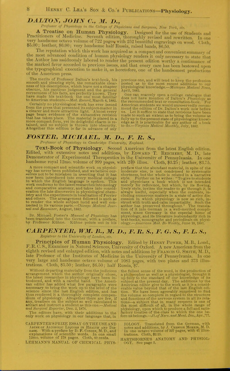 s ,,,,,^^u, uj j-nii^iuwiiii III uie III i-iiii6ici(ins and Sur;ieons, New York, etc. A Treatise on Human Physiology. Domgned for tlie ime of Si 1 riu't It loners of Medicine. Seventli edition, tiioronglily revised and rewritt( very liiindsonie octavo volume of 7l>2 jjageH, with 252 Ijeaiitiful engravinKs on \v( DALTON, JOHN C, M. U., Prukssor uf Plii/siithiiii/ in the VoUnjc of I'liiiskians and Siinieoiis, New York, cte. Students and ritten. In one as An 1 *i , , ' -'iigravings on wofxi. Clotii 5>6.00; leather, !^().00; very handsome half Russia, raised bands, $().50. The reputation wiiioli this work has acquired as a comijacl and convenient sumniarv of the most advanced condition of luuiian physiology renders it only necessarv to state iliat the Author has assiduously labored to render the i)resent edition wortliv a continuance of the marked favor accorded to previous issues, and that every care has been besU)wed uijon the typographical execution to make it, as heretofore, one of the handsomest productions ot the American jiress. The merits of Professor Dalton's text-book, liis smooth and pleasing stj'le, the remarliable clear- ness of his <,lescri]Jtions, which leave not a chapter obscure, his cautious judgment and the general correctness of his facts, are perfeetlv known. They have made his text-book the one' most familiar to American students.—il/erf. Record, March 4, 1882. Certainly no phy.^iologieal work has ever issued from the press that presented its subject-matter in a clearer and more attractive light. Almost every page bears evidence of the exhaustive revision that has taken place. The material is placed in a more compact form, yet its delightful charm is re- tained, and no subject is thrown into obscurity. Altogether this edition is far in advance of any previous one, and will tend to keep the profession posted as to the most recent additions U> our physiological knowledge.—itfic/i/wtH Mclical yens, April, 1882. One can scarcely open a college catalogue that does not have mention of Dalton's I'hiisioUjijii as the recommended text or consultation-book. For American students we would unreservedly rep.om- mend the edition of Dr. Dalton's work now before us. Let it sufiice to state that revi-^ions have been made to such an extent as to bring the volume as fully up to the present state of phy.siological knowl- edge as it is practicable for any author of a book to do.— Virt/inia Medical Monthhi, .July, 1882. FOSTEB, MICHAEL, M. !>., F. B. S., Professor of Phi/siohgi/ in Cambrid'ie Univevsitu, England. Text-Book of Physiology. Second American from the latest English edition. Edited, with extensive notes and additions, by Edward T. Eeicuert, M. D., late Demonstrator of Experimental Therapeutics in the University of Pennsylvania. In one liandsome royal 12mo. volume of 999 pages, with 2o9 illusi. Cloth, |3.2o; leather, |3.7o. k more compact and scientific work on physiol- ogy has never been published, and we believe our- celves not to be mistaken in asserting that it has now been introduced into every medical college in which the English language is spoken. This work conforms to the latest researches into zoology and comparative anatomy, and takes into consid- eration the late discoveries in physiological chem- istry and the experiments in localization of Ferrier and others. The arrangement followed is such as to render the whole subject lucid and well con- nected in its various parts.—C/iicacyo Medical Jour- nal atui Examiner, August, 1882. Dr. Miciiael Foster's Manual of Phiisioloqv has been translated into the German^ with a preface, by Professor Kiihne. Kiihne points out in his preface that the abundant material, in spite of the moderate size, is not condensed to .sj'steniatic shortness, but the whole is related in a narrative style. Further on he writes: To give to students and physicians a book which is not intended merely for reference, but which, bj' its flowing, lively style, invites the reader to go through it, fs always useful, especially when tTie contents, in- cluding numerous matters in a state of active dis- cussion in which physiology is now so rich, in- struct with truth and calm irnpartiality. Such the author has preserved throughout. The transla- tion of it into German is a well-merited compli- ment, since Germany is the especial home of physiology, and its literature is abundantly rich in te.xt-books, monographs and periodicals on physi- olog}'.—American Med. Bi- Weekly, June 18, 18S1. CABFENTEB, WM. B., M. I)., F. B. S., F. G. S., F. L. S., Registrar to the Universitij of London, etc. Principles of Human Physiology. Edited by Henky Powkr, M. B., Lond., F.E. C. S., Examiner in Xatural Sciences, University of Oxford. A new American from the eighth revised and enlarged edition, with notes and additions by Francis G. Smith, M. D., late Professor of the Institutes of Medicine in the University of Pennsylvania. In one very large and hand.some octavo volume of 1083 pages, with two plates and 373 illus- trations. Cloth, §5.50; leather, $6.50; half Russia, ?7. the fullest sense of the word, is the production of AVithout departing materially from the judicious arrangement which the author originally chose, the latest researches in physiology iiave Ijeen in- troduced, and with a careful hand. The Ameri- can editor has added what few paragraphs were necessary to bring the work up to the level of the science since the last Engli.sli edition, and has thus rendered it a thoroughly complete compen- dium of physiology. Altogether there are few, if any, treatises on the subject so well calculated to attract and instruct a student as this one.—Medical and Surcjical Reporter, Dec. 2, 187fi. The editors have, with their additions to the only work on physiology in our language that, in a philosopher as well as a physiologist, brought it up fiilly to the standard of our knowledge of its subject at the present day. The additions by the American editor give to the work as it is a consid- erable value beyond that of the last English edi- tion. We have been agreeably surprised to find the volume so complete in regard to the structure and functions of the nervous system in all its rela- tions—a subject that in many respects is one of the most difficult of all, in the whole range of physiology, upon which to produce a full and .satis- fac'torv treatise of the class to which the one l>e- fore us belongs.—//.o/iVcrr. and Ment. Dis., Apr.,'77. CARPENTER'S PRIZE ESSAY ONTHEUSEAND .Vbuskof Alcoholic Liquohs in Hk.m.tii and Dis- y.AST.. With a preface by D. F. Condie, M. D., and explanations of scientific words. In one small 12mo. volume of 178 pages. Cloth, (iO cents. lOLOGY. Translated from the German, with notes and additions, by .1. Chestox Morris, M. D. In one octavo volume of 327 pages, with 41 illus- trations. Cloth, 82.25. IIARTSHORNE'S ANATOMY AND PHYSIOI^