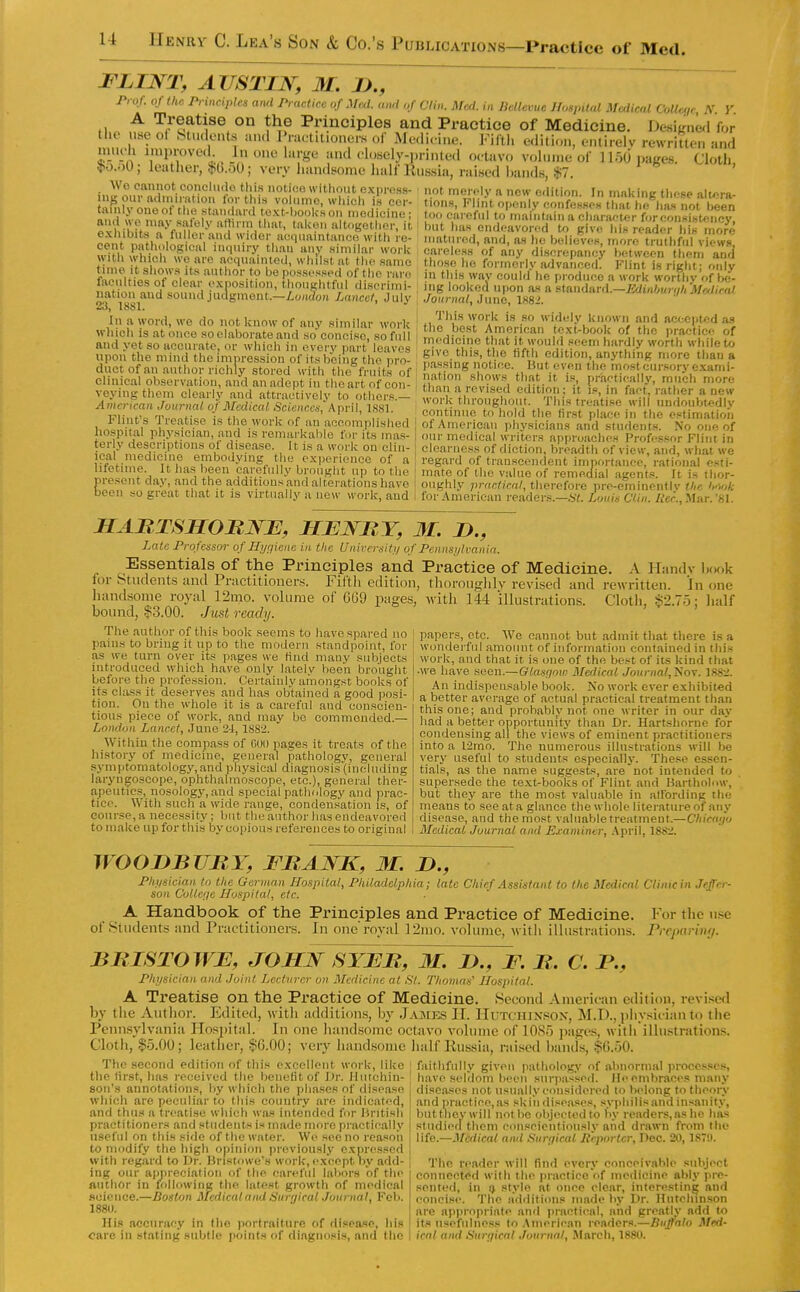 FLINT, AUSTIN, M. J)., ~ Prof, of the Principles and Practice of Med. and of Clin. Med. in DelUvue Hospital Medical CoUe,,r N Y A Treatise on the Principles and Practice of Medicine. DesiKne.! for the use ol indents aixl l>raetaioners of Medicine. Fiftl, edition, eiuirelv rewritten and nuK-h Knproved In one large and closely-printed octavo volume of 1150 pages. Cloth, !}.o.;)0; leather, Ij^b.oO; very handsome ludf llus,sia, raised hands, $7. i„y^„'i.r'''°.°''i° ^'l'? without express- not meroly n new edition. In making tliese altora- .1°°?! !!'S,f.':'\i'^':^^A°-^.'^'^°P'^'*';.'»''^.'C'ne; , too caroful to maintain a character for consistency. anrt WO may safely affirm tliat, taken altogether, it exlubits a fuller and wider acquaintance with re- cent patliological inquirj; than any .similar work with which we are acquainted, whll.stat the same tune it show.*! its author to be po.«isessed of the rare faculties of clear exposition, thoughtful discrimi- nation and sound judgment.—/^o)i(?o)i Lancet, July 2J, 1881. In a word, we do not know of any similar work wliich is at once so elaborate and .so conci.«e, so full and yet so accui'ate, or which in cvei-y part leaves upon the mind the minression of its being the pro- duct of an author richly stored with the fruits of clinical observation, and an adept in the art of con- veying them clearly and attractively to others.— American Journal of Medical Scitviccs, April, 1S81. Flint's Treatise is the work of an acoomplislied hospital physician, and is remarkable for its mas- terly descriptions of disease. It is a work on clin- ical medicine embodying the experience of a lifetime. It has been carefully brnnght up to the but has endeavored to give liis reader his more matured, and, as he believes, more truthful views, careless of any discrepancy between them and those he formerly advanced. Flint is right; only in this way could he produce a work worthy of be- ing looked upon a-s a stanil&rii.—Jidinljuri/li MeJiral Journal, June, 1S82. This work is so widely known and accepted as the best American text-book of the practice of rnedicinc that it would seem hardly worth while to give this, the fifth edition, anything more tlian a passing notice. But even the most cursory exami- nation shows that it is, practically, much more than a revised edition; it is, in fact, rather a new work throughout. This treatise will nndoubtediv continue to hold the first place in the estimation of American physicians and students. No one of our medical writers approaches Professor Flint in clearness of diction, breadth of view, and, what we regard of transcendent importance, rational esti- mate of the value of remedial agents. It is thor- ^ti.>.iu...y uiuiij^Eii, up u) iiie mare 01 tne vauie ot remedial agents. It is tlior- iresent day, and the additions and alterations have | oughly practical, therefore pre-ominentlv the hAok icon so great that it is virtually a now work, and i for American readers.—.SV. Louie Ctiii. Her., .Mar. 'SI. HAnTSHOBNE, HENBY, M. n., Late Profciisor of Hygiene in the Unircrsiti/ of Pennsi/lmnia. Essentials of the Principles and Practice of Medicine. A Handv h(K,k lor Students and Practitioner.^. Filth edition, tlioroiitflilv revised and rewritten. In one handsome royal 12mo. volume of 669 pages, with 144 illustrations. Cloth, ■^2.70; lialf bound, 13.00. Just ready. papers, etc. AVe cannot but admit that there is a wonderful amount of information contained in this work, and that it is one of the best of its kind that ■we have seen.—Glasfimc Medical Journal,'Soy. 1882. An indispensable book. Ko work ever exhibited a better average of actual practical treatment than this one; and probably not one writer in our day had a better opportunity than Dr. Hartshorne for condensing all the views of eminent practitioners into a l2mo. The numerous illustrations will be very useful to students especially. These essen- tials, as the name suggests, are not intended to supersede the te.xt-books of Flint and Bartholow, but they are the most valuable in affording the means to see ata glance the whole literature of any disease, and the most valuable treatment.—Chicago Medical Journal and Examiner, .April, 188:i. The author of this book seems to have spared no pains to bring it up to the modern standpoint, for as we turn over its pages we find many subjects introduced which have only lately been brought before the profession. Certainly amongst books of its class it deserves and has obtained a good posi- tion. On the whole it is a careful and conscien- tious piece of work, and may be commended.— London Lancet, June 21, 1882. Within the compass of GOD pages it treats of the history of medicine, general pathology, general .syniptomatology,and physical diagnosis (including laryngoscope, ophthalmoscope, etc.), general ther- apeutics, nosology, and special pathology and prac- tice. With such a wide range, condeu.sation is, of course, a necessity; but the author has endeavored to make up for this by copious references to original WOODBURY, FBANK, M. D., Pluisieian to tlie German Hospital, Philadelphia; late Chief Assistant to the Medical Clinicin Jeffer- son Collene Hospital, etc. A Handbook of the Principles and Practice of Medicine. of Students and Practitioners. In one roval I'Zmo. volume, with illustrations. For the use Preparitii/. BlilSTOWE, JOHN SYEB, M. D., F. B. C. B., Physician and Joint Lecturer on Medicine at .S7. Thomas' Hospital. A Treatise on the Practice of Medicine. Second American edition, revised by the Author. Edited, with addition.s, by .I.vme.s II. Hutchixsox, M.D., physician to tlie PeniLsylvania Hospital. In one liandsomc octavo voliniie of 1085 pages, with illustrations. Cloth, $5.00; leather, §6.00; very handsome lialf Russia, raised bands, .$0.50. The second edition of this excellent work, like the first, has received the benefit of Dr. Hutchin- son's annotations, by which the jihascs of disease which are peculiar to this country (U'e indicated, and thus a treatise w'hich was intended for British practitioners and students is made more practically useful on this side of the water. We see no reasoii to modify the liigh opinion previously expressed with regard to Dr. Bristowe's work, except by add- ing our appreciation of the careful labors of the author in following tlie latest growth of medical science.—Boston Medicaland Surgical Joumal, Feb. 1880. His accuracy in the portraiture of disease, his care in staling subtle jioints of diagnosis, and flic faithfully given pathology of abnormal processes, I have seldom been surpassed. Ho embraces many diseases not usually considered lo belong to theory and practiee,as skin tlise.ases, svphilisand insanitv, buttJ liey will not bo objected to l\v readers, as lie lias studied them conscientiously and drawn from the life.—Medical and Suri/ical Reporter, Dec. 20,187!). The reader will find every conceivable subject connected with the praeiiee of medicine atily pre- sented, in !> style at once clear, interesting and concise. The additions made by Dr. Hnfelunson are apj)ropriate and practical, and greatly add to its usefulness to .\merican readers.—Buffalo Med- ical and •'iurrjieal Journal, March, 1880.