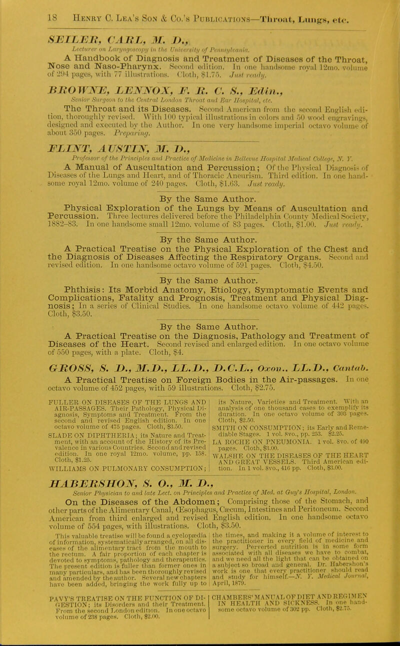 SEILEJR, CAUL, 31. JJ., Lecturer on Larynynscopn in the Univcreiti/ of Pennm/lvanin. A Handbook of Diagnosis and Treatment of Diseases of the Throat, Nose and Naso-Phai*ynx. Second edition. In one iiandsoine royal ]2mo. volume of 25)4 iJiigcs, with 77 illustrations. Cloth, $1,75. Jmlremhj. BMOWJSOE, LENNOX^. Br^S\,lFAUn., Senior Surf/con to the Central Lumlon Throat and Ear Jloapital, etc. The Throat and its Diseases. .Second American from tlie second EnglLsli edi- tion, thoroughly revised. Witli 1()(J typical illustrations in colors and of) wood engravings, designed and executed by the Author. In one very handsome imperial octavo volume of about 350 pages. Preparing. FLINT, AUSTIN, 31. I)., Profcisor of the Principles and Practice of Medicine in Bcltcvnc Hospital .Vclical CoUcjf, -V. }'. A Manual of Auscultation and Percussion; Of the Physical Diagncsi^ of Diseases of the Lungs and Heart, anil of Thoracic Aneurism. Third edition. In one han<l- some royal 12mo. volume of 240 pages. Cloth, §1.(53. Jmt ready. By the Same Author. Physical Exploration of the Lungs by Means of Auscultation and Percussion. Three lectures delivered before the Philadelphia County Medical Society, 1882-83. In one handsome small 12mo. volume of 83 pages. Cloth, §l!00. Just ready! By the Same Author. A Practical Treatise on the Physical Exploration of the Chest and the Diagnosis of Diseases Affecting the Respiratoi'y Organs. Second and revised edition. In one handsome octavo volume of 591 pages. Cloth, §4.50. By the Same Author. Phthisis: Its Morbid Anatomy, Etiology, Symptomatic Events and Complications, Fatality and Prognosis, Treatment and Physical Diag- nosis ; In a series of Clinical Studies. In oiie handsome octavo volume of 442 pages. Cloth, §3.50. By the Same Atithor. A Practical Treatise on the Diagnosis, Pathology and Treatment of Diseases of the Heart. Second revised and enlarged edition. In one octavo volume of 550 pages, with a plate. Cloth, §4. GMOSS, S. n., 3I.D., LL.D., D.C.L., Oxou.. LL.D., Cantab. A Practical Treatise on Foreign Bodies in the Aii'-passages. In one octavo volume of 452 pages, with 59 illustrations. Cloth, §2.75. FULLER ON DISEASES OF THE LUNGS AND AIR-PASSAGES. Their Patholog}^ Physical Di- agnosis, Symptoms and Treatment. From the second and revised English edition. In one octavo volume of 475 pages. Cloth, $3.50. BLADE ON DIPHTHERIA; its Natnre and Treat- ment, with an account of the History of its Pre- valence in various Countries. Second and revised edition. In one royal 12mo. volume, pp. 158. Cloth, $1.25. WILLIAMS ON PULMONARY CONSUMPTION; its Nature, Varieties and Treatment. \\n\\ an analysis of one thousand cases to exemplify its duration. In one octavo volume of 303 pages. Cloth, %2.m. SMITH ON CONSUMPTION; its Early and Reme- diable Stages. 1 vol. 8vo., pp. 253. S2.25. LA ROCHE ON PNEUMONIA. 1 vol. Svo. of 490 pages. Cloth, $5.00. AVALSHE ON THE DISEASES OF THE HEART AND GREAT VESSELS. Third American edi- tion. In 1 vol. 8vo., 41C pp. Cloth, S3.00. HABBMSHON, S. O., 31. B., Senior Physician to and late Led. on Principles and Practice of Med. at Ouy's Hospital, London. On the Diseases of the Abdomen ; Comprising those of the Stomach, and other parts of the Alimentary Canal, CEsoidiagus, Ca-cum, Intestines and Peritoneum. Second American from third enlarged and revised English edition. In one handsome octavo volume of 554 pages, witli illustrations. Cloth, §3.50. This valuable treatise will be found a cyclopfcdia ; the times, and making it a volume of interest to of information, systematically arranged, on all di.s-i the practitioner in every field of modicmc .ind eases of the alimentary tract from the mouth to : surgery. Perverted nutrition is in some form the rectum. A fair proportion of each chapter is associated with all diseases we have to combat, devoted to symptoms, pathologv and therapeutics, and wo need all the light that ran be obtamcd on The present edition is fuller than former ones in a subject so broad and general. I many particulars, and has been thoroughly revised work is one that everv pr.ictition and amended by the author. Several new chapters and stvidy for himself—-A. I. J Dr. Habershon's or should read Medical Journal, have been added, bringing the work fully up to | April, 1870. PAVY'S TREATISE ON THE FUNCTION OP DI- GE,STION; its Disorders and their Treatment. From the second London edition. In one oelavo volume of 2.38 pages. Cloth, $2.(i0. CHAMBERS' MANUAL OF DIET AND REGIMEN IN HEALTH AND SICKNES-S. In one h.ind- some octavo volume of ,'}U2 pp. Cloth, S2.7.'>.