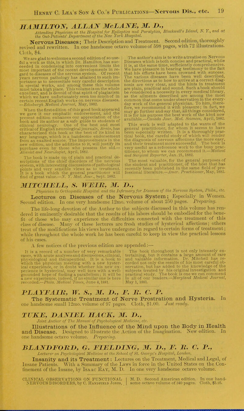 HAMILTON, ALLAIf McLANE, M. D., Attendinq Physician at the Hospital for Epileptics and Paralytics, BlaekweU's Island, N. Y., and at the Out-Patients' Department of the'IS'mo York Hospital. Nervous Diseases; Tlieir Description and Treatment. Second edition, tliorouglily revised and rewritten. In one handsome octavo volume of 598 pages, with 72 illustrations. Clnth, H. We are glad to welcome a second edition of so use- ful a work as this, in which Dr. Hamilton has suc- ceeded in condensing into convenient limits the most important of the recent developments in re- gard to diseases of the nervous system. Of recent years nervous pathology has attained to such im- portance as to necessitate very careful description in special works, and among these this volume must take a high place. This volume is on the whole excellent, and is devoid of that spirit of plagiarism which we have unfortunately seen too much of in certain recent English works on nervous diseases. —Edinburgh Medical Journal, May, 1882. When thefirstedition of this good bookappeared we gave it our emphatic endorsement, and the pres'ent edition enhances our appreciation of the book and its author as a s.afe guide to students of clinical neurology. One of the best and most critical of English neurological journals, Brain, has characterized this book as the best; of its kind in any language, which is a handsome endorsement fro'm an e.xa'lted source. The improvements in the new edition, and the additions to it, will justify its purchase even by those who possess the old.— Alienist and Neurologist, .\pril, 1882. The book is made up of plain and practical de- scriptions of the chief disorders of the nervous system, with interesting discussions of pathological points and very sensible views as to treatment. It is a book which the general practitioner will find of great value.—.Y. ) . Med. .lour., Sept. 1882. The author's aim is to write a treatise on Nervous Diseases which is both concise and practical, while it is, at the same time, sufficiently comprehensive. We have pleasure in bearing testimony to the fact that his efforts have been crowned with success. The various diseases have been well described, the directions as to how to arrive at a correct diag- nosis are very clear, and the hints in treatment are plain, practical and sound. Such a book should be considered a necessity in every medical library, as the ailments described are among the most common that come under observation in the every- day work of the general physician. To him, there- fore, we recommend it with pleasure; in fact, we may go further and say that, all things considered, it is for his purpose the best work of the kind now available.—C'a/inda Jour. Med. Sciences, April, 1882. This work is well adapted to the wants of the general practitioner, for whotn it seems to have been especially written. It is a thoroughly prac- tical book, the careful study of which will render tlie diagnosis of nervous affections the more easy, and the'lr treatment more successful. The book is very useful as a reference work to the busy prac- titioner, to whotn we can recommend it.—Medical and Surgical Reporter, Jan. 21, 1882. The most valuable, for tlie general purposes of the student and practitioner, of the host that has recently been published in the same field of pro- fessional literature.—.4»ici'. Practitioner, May, 1882. 3IITCHJELL, S. WEIB, M. J)., Physician to Orlhopcedic Hospital and the Infirmary for Diseases of the Nervous System, Phila., etc. Lectures on Diseases of the Nervous System; Especially in Women. Second edition. In one very handsome 12mo. volume of about 250 pages. Preparing. The life-long devotion of the Author to tlie subjects discussed in this volume has ren- dered it eminently desirable that the results of his labors should be embodied for the bene- fit of those who may experience tlie difficulties connected with the treatment of this class of disease. Many of these lectures are fresh studies of hysterical afTections; others treat of the modifications his views liave undergone in regard to certain forms of treatment; wliile throughout tlie whole work he has been careful to keep in view the practical lessons of liis cases. A few notices of tlie previous edition are appended:— It is a record of a number of very remarkable | The book throughout is not only intenselv en- cases, with acute analysesanddiscussions,clinical, I tertaining, but it contains a Jarge^amount of rare physiological and therapeutical. It is a book to which the physician meeting with a new hyster- ical experience, or in doubt whether his new e.x- pei'ience is hysterical, may well turn with a well- grounded hope of finding a parallelism; it will be a new experience, indeecl, if no similar one is here recorded.—Phila. Medical Times, June i, 1881. and valuable information. Dr. Mitchell has re- corded not only the results of liis most careful ob- servation, but lias added to the knowledge of the subjects treated by his original investigation and practical study. The book is one we can commend to all of our readers.—Maryland Medical Journal, May 1,1881. JPLAYFAIB, W. S., 31. D., F. It. C. P. The Systematic Treatment of Nerve Prostration and Hysteria. one handsome small r2mo. volume of 97 pages. Cloth, $1.00. Jmt ready. In TIKE, DANIEL HACK, M. 1)., Joint Author of The Manual of Psychological Medicine, etc. Illustrations of the Influence of the Mind vipon the Body in Health and Disease. Designed to illustrate the Action of the Imagination. New edition. In one handsome octavo volume. Preparing. BLANnFORD, G. FIELDING, M. D., F. B. C. JP., Lecturer on Psychological Medicine at the School of St. Oeorge's Hospital, London. Insanity and its Treatment: Lectures on tlie Treatment, Medical and Legal, of Insane Patients. With a Summary of the Laws in force in the United States on the Con- finement of the Insane, by Isaac Kay, M. D. In one very handsome octavo volume. CLINICAL OBSERVATIONS ON FUNCTIONAL I M. D. Second American edition. In one hand- NERVOUS DISORDERS, by C. Haxdfiei.d Jonks, | some octavo volume of :ilO pages. Cloth, $3.25.