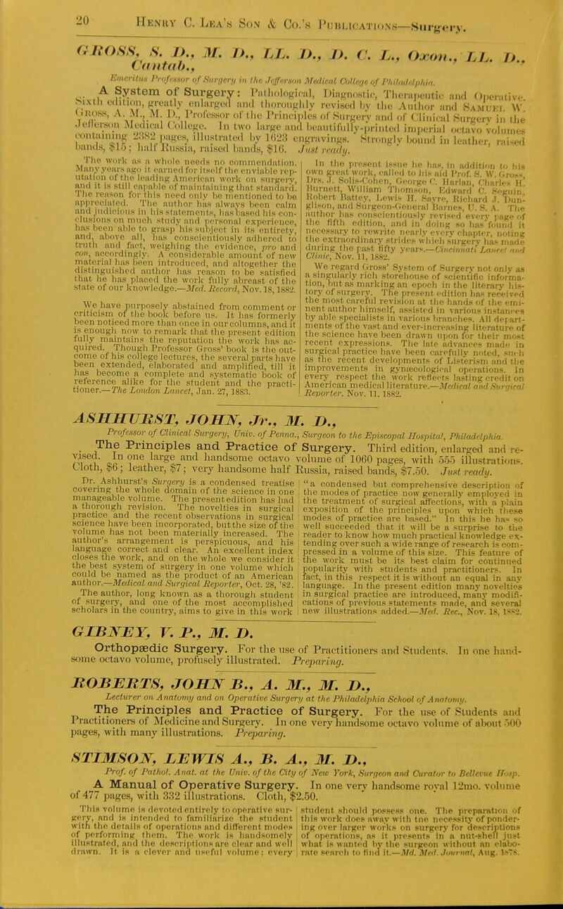 GJROSS, S. J)., M. Cantab.f />., LL. D., J). C. L., Ojcfm., LL. Jj., Emc.rUu.i IVofrsmr of Surneri/ iu the Jefferson Medical Cullef/e of Pl,il(,dr.l,,l,i„. <■ System Of Surgery: Patlinlogioal, Diagnostic-, TI.eiaj.i-.iti.- and Operativ*^ ^.ixth edition, fireatly enlarged and thoroiifjlily revised l)v li.e Antlior and Saml'ki. w' Critoss, A M M ) I'mfessor of the I'rin.-ij.les (.( Surgery an.l of Clinieal Snrgerv in ti.e Jeflem.n Jledu-al ( ollego. In two large and l.cantifully.|,rinted imperial oetavo vohnnes containing ^i.^S'i pagen, illustrated l.y KIL'.'J engravings. Slronglv IkmuuI in lealli.T raised bands, !j>lo; half llussia, raised bands, $1G. Jual ready. llie work ns ii wliole iioeds no coinmoiidntion. Many years ago it earned for itself tlio enviable rep- utation of the leading Amerienn work on surgery, and it is still capable of maintaining that standarij. J he reason for tliis need onlv be mentioned to be appreciated. The author hits always been calm and judicious in his statements, has1}asod his con- clusions on much study and personal experience, has been able to grasp his subject in its entirety, and. above all, has conseieiitiously adhered to truth and fact, weighing the evidence, pro and ro7i, accordingly. A considerable amount of new material has been introduced, and altogether the distinguished author lias reason to be satisfied that he has placed the work fully abreast of the state of our knowledge.—ilfcd. Record, Nov. 18,1882. We have purposely abstained from comment or criticism of the book before us. It has formerly been noticed more than once in our columns, and it IS enough now to remark that the present edition fully maintains the reputation the work has ac- quired. Though Professor Gross' book is the out- come of his college lectures, the several parts have been extended, elaborated and amplified, till it lias become a complete and systematic book of reference alike for the .student and the practi- tioner.— The London Lancei, Jan. 27, 1883. In the present issue- lie Ijas, in addition to his own great work, called to liis aid I'lof. H. W. (iio!-< Mrs..). Solis-Cohon, George C. Harlan, Charles h! Hurnett, William 'J'hom.son, Edward C. Seguin Jiobert Rattey, l>ewis H. Savre, Hicliard .1. Jlun- glison, and Surgeon-tJeneral Jiarnes, U. S. A. Tb<- author has conscientiously revised every page of the fifth edition, and in doing so liasVound it necessary to rewrite nearly every chapter, noting f he extraordinary strides which .s'urgery ha.s made during the past fifty ymv^.—Ciiicinnatt Laucel nii'l C/mic, Nov. 11, 1882. We regard Gross' System of .Surgery not onlv a.s a singularly rich storehouse of .scientific informa- tion, but as marking an epoch in the literary hi.s- tory of surgery. The present edition has received the most careful revision at tlie hands of the emi- nent author himself, assisted in various instam-es by able specialists in various branches. All de] art- ments of the vast and ever-increasing literature of the .science have been drawn uiion for their most recent expressions. The late advances made in surgical practice liave been caiefullv noted, su< h as the recent developments of Listerism and the improvements in gynteeological operations. Jn every respect the work reflects lasting credit on American medical literature.—Jl/rr?)>f(/ rnul Sur'/ical Revorter. Nov. 11. 1882. ASHHUBST, JOBLN, Jr., M. D., Professor of Clinical Surqery, Univ. of Penna., Sunjeon to the Episcopal Hospital, Philadelphia. The Principles and Practice of Surgery. Third edition, enlarged and re- oi i' ci ^^'^^ handsome octavo volume of 1060 pages, M'ith oo5 illustrations Cloth, §6; leather, $7; very handsome half Eussia, raised biinds, §7.50. Ju»t ready. Dr. Ashhurst's Surqcnj is a condensed treatise ' a condensed but comprehensive de.seription of S?„^ilo?Ki. '® '^'^T'^' °^ science in one | the modes of practice now generallv emnloved in 1 volurne. The presen t edition has had I the treatment of surgical iSfections, witli a plain ^ The novelties in surgical exposition of the principles upon which these piactice and the recent observations m surgical modes of practice are based. In this he has =0 .scieneehavebeen incorporated but the size of the well succeeded that it will be a surprise to tiie volume has not been materially increased. The reader to know how much practical knowledge ex- author s arrangement IS perspicuou.s, and his tending over .such a wide range of re.search is corn- language correct and clear. An excellent index pressed in a volume of this size. This feature of closes t,he work, and on the whole we consider it the work must be its best claim for continued tne best system of surgery in one volume which popularitv with students and practitioners. In could be named as the prodtict of an American , fact, in tliis respect it is without an equal in anv author.—Medical ami Surgical Reporter, Oct. 28, '82. language. In tlie present edition many novelties The author, long known as a thorough student in surgical practice are introduced, many modifi- of surgery, and one of the most accomplished cations of previous statements made, and several scholars in the countiy, aims to give in this work 1 new illustrations added.—Per.. Nov. 18, 1*»2. GIBWEY, V. P., M. n. Orthopsedic Surgery. For the use of Practitioners and Students. In one hand- some octavo volume, profusely illustrated. Preparing. ROBERTS, JOHJsr B., M. J)., Lecturer on Anatomy and on Operative Surgery at the Philadelphia School of Anatomy. The Principles and Practice of Surgery. For the use of Students and Practitioners of Medicine and Surgery. In one very liiindsome octavo volume of about 500 pages, with many illustrations. Preparing. STIMSOJSr, LEWIS A., B. A., M. 2>., Prof, of Pathol. Anat. at the Univ. of the City of New York, Surgeon and Curator to BeUevue TTotp. A Manual of Operative Surgery. In one very handsome roval 12mo. volume of 477 pages, witli 332 illustrations. Cloth, $2.50. This volume is devoted entirely to operative .sur- [ .student should possess one. The preparation of gery, and is intended to familiarize the student | this work does away with tne necessity of ponder- witn the details of operations and different mode.- I ing over larger works on surgery for de.scriptions of performing them. The work is handsomelv of operation's, as it presents in a nut-shell just illustrated, and the descriptions are clear and well ; what is wanted bv tlie surgeon without an clabo- drawn. It is a clever and useful volume: every , rate search to fiml it.—Md.Jiled. .Imirnnt, Aug. lv>78.