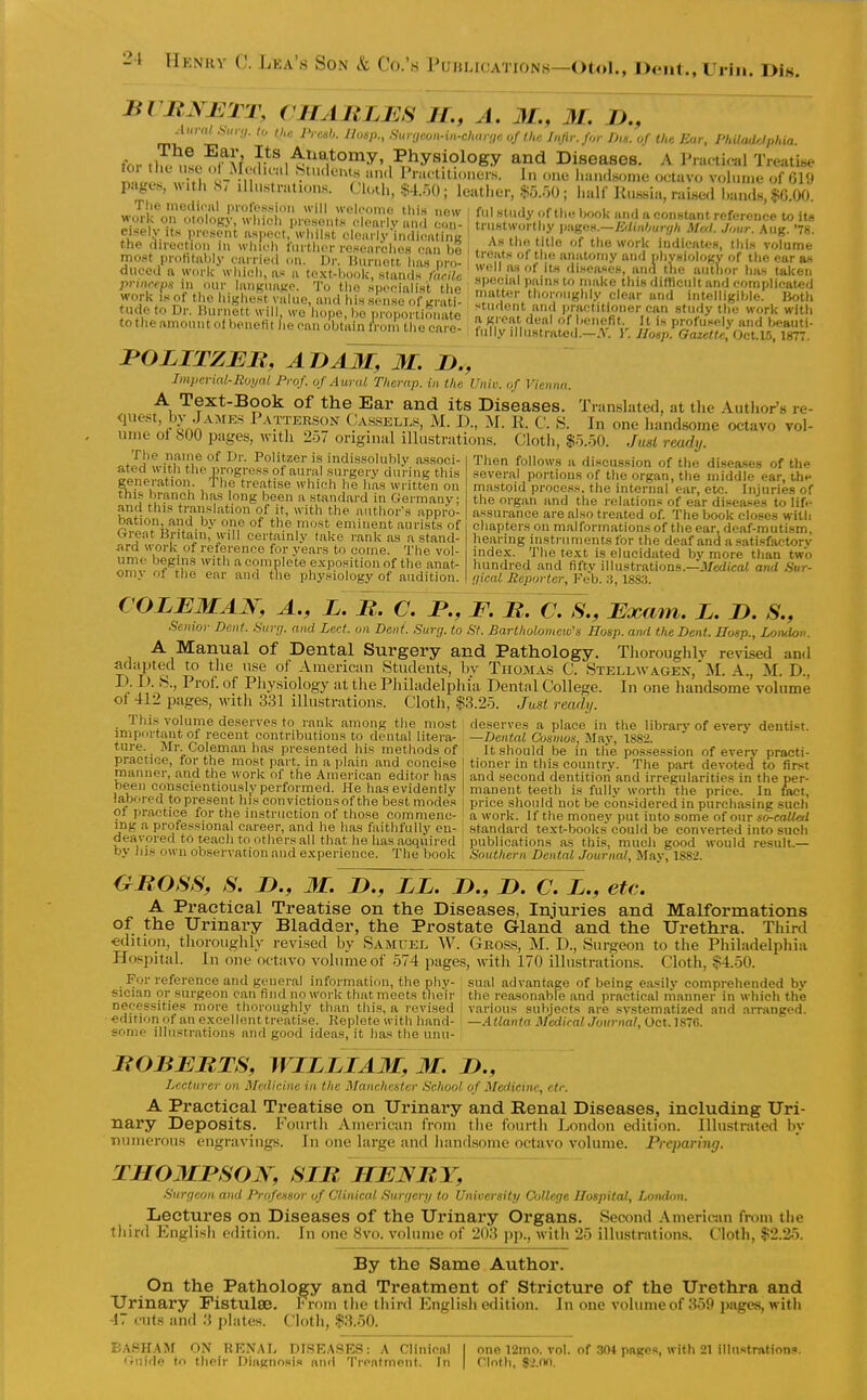 Then follows ii discussion of the diseases of the several portions of tlie organ, the middle ear, th*' mastoid process, tlie internal ear, etc. Injuries of the organ and the relations of ear diseases to lifi- assurance are also treated of. The book closes with chapters on mal formations of the ear, deaf-mutism, hearing instruments for the deaf and a satisfactory index. The text is elucidated by more than two hundred and fifty illustrations.—il/edicai and Sur- gical Reporter, Feb. A, 1883. Bl ItNJ<:TT, (HAULBS IL, A. M., M. J)., Amal s„.-!i. lo n,,'. PrcnU. Ilosp., Sur<,fion-i,i-cltar!,c oftU,: Injir.for Ihs. of the Ear, PliiUuidphia. for ,lH.^>!,.'ff^v f^^.^^^ajtoniy. Physiology and Diseases. A Praotical Treatise mUs « irh ^ -n ? 'T'^''^*'^.,'1 I'ractiti„ner.s. 1„ „ne l.an.l..on.e octavo volun.e of G19 page^, «U). S< Illustrations. Clot),, §4.50; leather, §5.50; half Kus,sia. raise,! Lands, $G.OO. work^nl1o7oL'?'wM^h ^''''S ''^^ i '^^''y ''o'^  «o«tant reference to its the direction in which further researches can I ..i*!'?-,' rework indicates, thi.s volume most profitably carried on. Dr. Hurnott has nro- I T ^ni^'omy 'l pliysiology of the ear as duced a work which, as a toxtVl,, ok standN /V?W?c '^^'^ diseases, and t)ie author has taken princeps in our langnagc. To tl o siSust 1^^^^ special pmns to make this ditfieult and complicated work is of the liighest value, and is sense of Lrati- '^^^er thoroughly clear and intelligible, lioth f ude to Dr. Burnett will, wo I ope I e r ropo • ion^^^^^^ -tudent and practitioner can study the work with (ot..eamountotbenefitl',ecano'b.:uXr|— ^^^^^^^^^ JPOLITZEB, ADAM, M, D., Imperial-Royal Prof, of Aural Thcrap. in the Univ. if Vienna. A Text-Book of the Ear and its Diseases. Tran.slated, at the Author's re- <iuest, by .Jamks Patterson Ca.s.sell.'^, M. D., M. K. C. S. In one liandsorae octavo vol- ume oi 600 pages, with 2o7 original illustrations. Cloth, Jual ready. Tlie name of Dr. Politzer is indissolubly associ- ated witli the progress of aural surgery during this generation. The treatise which he has written on this branch has long been a standard in Germany; and this translation of it, with the author's appro- bation, and by one of the most eminent aurists of Great Britain, will certainly take rank as a stand- ard work of reference for years to come. The vol- ume begins with a complete exposition of the anat- omy ot the ear and the physiology of audition. COZEMAJS, A., X. M. C. JP., F. R. C. S., Exam. L. I). S., Se^iwr Dent Sur;/. and Led. on Dent. Sure/, to St. Bartholomew's Hosp. and the Dent. Hosp., London. loroughly revised and LLWAGEN, M. A., M. D., . J. In one handsome volume oi 412 pages, with 331 illustrations. Cloth, |3.2o. Ju,st ready. Thi.s volume deserves to rank among the most deserves a place in the library of everv dentist, impfirtaut of recent contributions to dental literar —Dental Cosmos, May, 1882. ture. Mr Coleman has presented his methods of It should be in the possession of everv practi- praotice, for the most part, in a plain and concise ! tioner in this country. The part devoted to first manner, and the work of the American editor has 1 and second dentition and irregularities in the per- been conscientiously performed. He has evidently | manent teeth is fullv worth the price. In ^aet, labored to present his convictions of the best modes ; price should not be considered in purchasing such 91 practice for the instruction of those commenc- a work. If the money put into some of our ing a professional career, and he has faithfully en- , standard text^books could be converted into such deavored to teach to others all that he has acquired publications as this, much good would result.— by Jus o\vn observation and experience. The book , Southern Dental Journal, May, 1882. GMOSS, S. n., 31. J)., LL. D., D. C. L., etc. A Practical Treatise on the Diseases, Injuries and Malformations of the Urinary Bladder, the Prostate Gland and the Urethra. Thinl €ditioii, thoroughly revised by Samuel W. Gross, M. D., Surgeon to the Philadelpliia Hospital. In one octavo volume of 574 pages, with 170 illustrations. Cloth, $4.50. For reference and general information, the phy- sual advantage of being easily comprehended bv sician or surgeon can find no work that meets their the reasonable and practical manner in wliich the necessities more thoroughly than this, a revised 1 various subjects are systematized and arranged, •edition of an excellent treatise. Replete with hand- I —.Atlanta MediralJournal, Oct. 1870. some illustrations and good ideas, it has tlie unu- BOBBRTS, WILLIAM, M. D., Lecturer on Medicine in the Manchester School of Medicine, ctr. A Practical Treatise on Urinary and Renal Diseases, including Uri- nary Deposits. Fourth American from the fourtii London edition. Illustrated by numerous engravings. In one large and handsome octavo volume. Preparing. THOMBSOK, SIR HBNR Y, Surgeon and Professor of Clinical Surr/er>/ to University ColUrje Hospital, London. Lectures on Diseases of the Urinary Organs. Second Americiin from the third English edition. In one 8vo. volume of 203 pp., with 25 illustrations. Cloth, $2.25. By the Same Author. On the Pathology and Treatment of Stricture of the Urethra and Urinary Fistulse. Irom the third English edition. In one volume of 359 i)agcs, witii 47 cuts and 3 plates. Cloth, $3.50. BASHAM on RRNAI. DISEASES; A Clinical I one 12mo. vol. of 304 paees, with 21 illustration.. Guide to their Diagnosis and Treatment. In | Cloth, $2.nn.