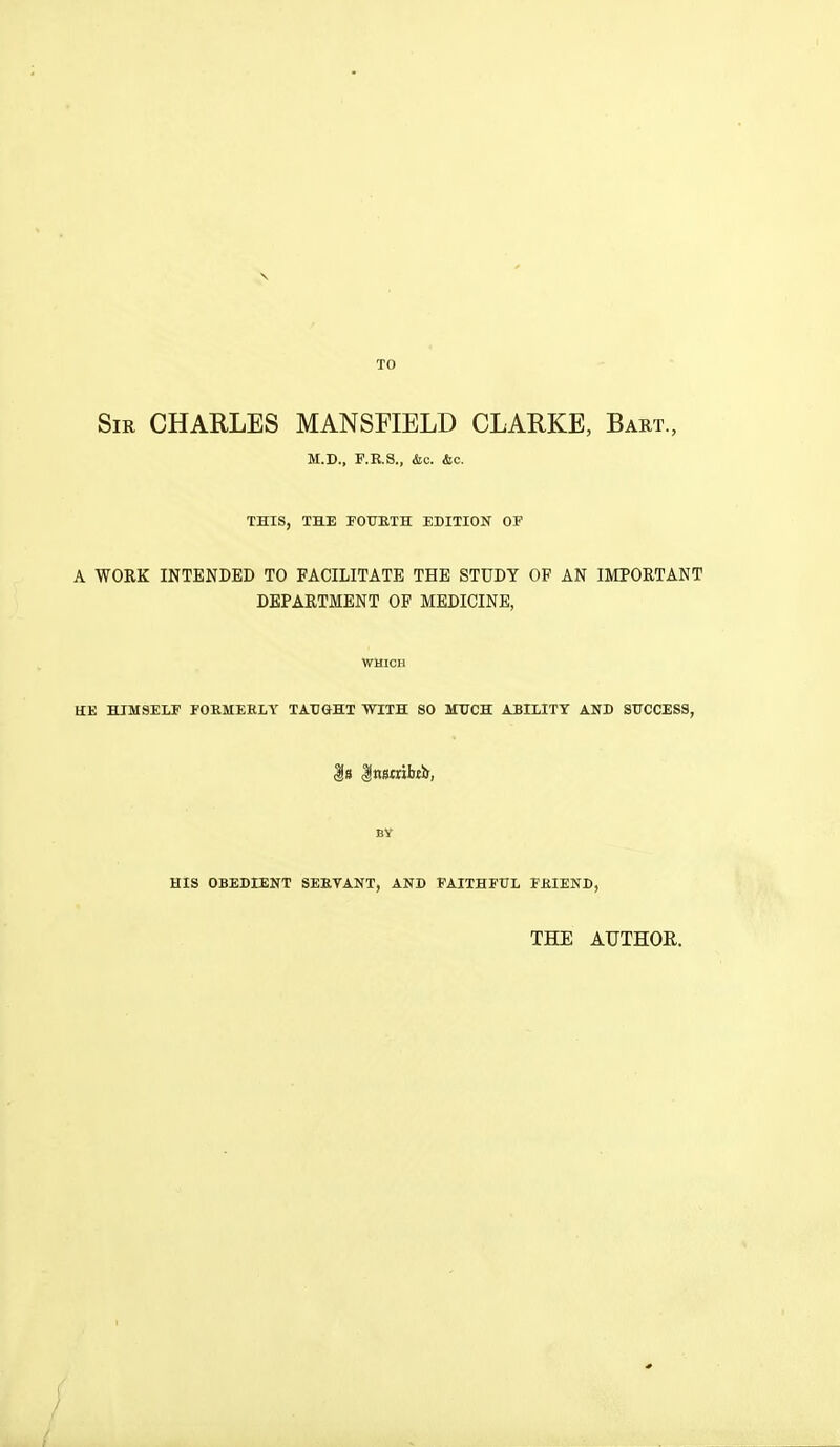 TO Sir CHARLES MANSFIELD CLARKE, Bart., M.D., P.E.S., &c. &c. THIS, THE FOURTH EDITION OF A WORK INTENDED TO FACILITATE THE STUDY OF AN IMPORTANT DEPARTMENT OF MEDICINE, WHICH HE HIMSELF FORMERLY TAUGHT WITH SO MUCH ABILITY AND SUCCESS, |s |ns«ibtii, BY HIS OBEDIENT SERVANT, AND FAITHFUL FRIEND, THE AUTHOR.