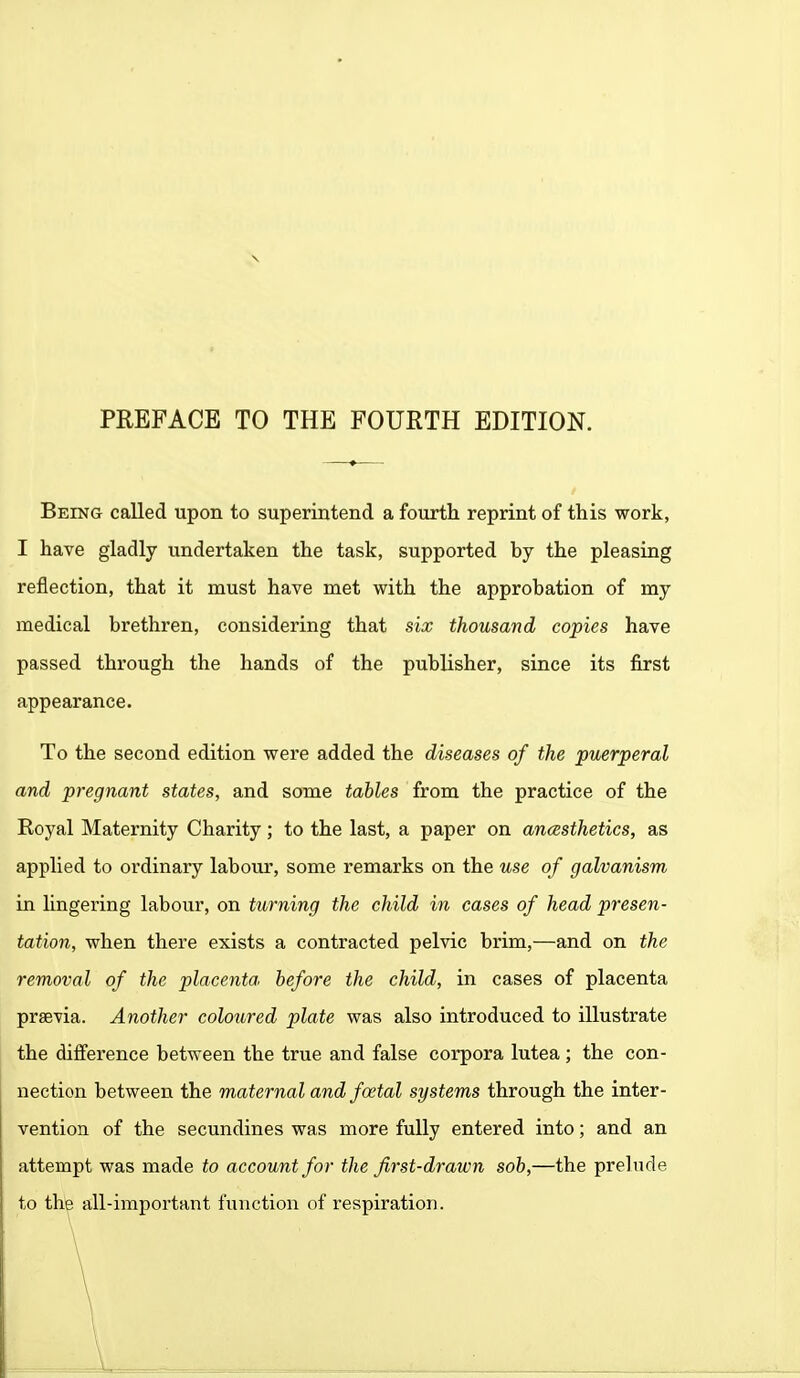 Being called upon to superintend a fourth reprint of this work, I have gladly undertaken the task, supported by the pleasing reflection, that it must have met with the approbation of my medical brethren, considering that six thousand copies have passed through the hands of the publisher, since its first appearance. To the second edition were added the diseases of the puerperal and pregnant states, and some tables from the practice of the Royal Maternity Charity; to the last, a paper on anaesthetics, as applied to ordinary labour, some remarks on the use of galvanism in lingering labour, on turning the child in cases of head presen- tation, when there exists a contracted pelvic brim,—and on the removal of the placenta, before the child, in cases of placenta prsevia. Another coloured plate was also introduced to illustrate the difference between the true and false corpora lutea ; the con- nection between the maternal and foetal systems through the inter- vention of the secundines was more fully entered into; and an attempt was made to account for the first-drawn sob,—the prelude to the all-important function of respiration.