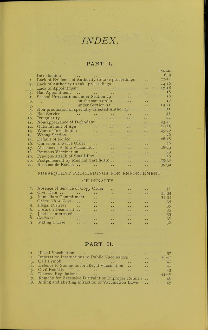 INDEX, PART I. PAGES. Introduction .. .. .. • • • • 6, 9 1. Lack ot Evidence of Authority to take proceedings .. 11-14 2. Lack of Authority to take proceedings .. .. 14-16 3. Lack of Appointment .. .. .. .. 17-18 4. Bad Appointment .. .. .. .. •• 18 5. Second Prosecutions under Section 29 ... .. 18 6. ,, on the same order .. .. 18 7. ,, „ under Section 31 .. .. ig-21 8. Non-production of specially directed Authority .. 21 9. Bad Service .. .. .. .. •• 21 10. Irregularity •• •• •• •• •• 22 11. Non-appearance of Defendant .. .. .. 23-24 12. Outside limit of Age .. .. .. .. 24-25 13. Want of Jurisdiction .. .. .. 25-26 14. Wrong Section .. .. .. .. •. 26 15. Default of Notice .. .. .. .. .. 26-28 16. Omission to Serve Order .. .. .. .. 28 17. Absence of Public Vaccinator .. .. 28-29 18. Previous Vaccination .. .. .. .. 29 19. Previous attack of Small Pox .. .. .. 29 20. Postponement by Medical Certificate ,. .. .. 29-30 21. Reasonable Excuse .. .. .. ., .. 30-32 SUBSEQUENT PROCEEDINGS FOR ENFORCEMENT OF PENALTY. 1. Absence of Service of Copy Order .. .. .. 33 2. Civil Debt .. .. .. .. .. .. 33-34 3. Immediate Commitment .. .. .. .. 34-35 4. Order Ultra Vires .. .. .. .. .. 35 5. Illegal Distress .. .. .. .. 35 6. Costs on Dismissal .. .. .. .. 35 7. Justices interested .. .. .. .. ,. 35 8. Certioyari .. .. ., .. .. .. 36 9. Stating a Case .. ... ,. .. .. 36 PART II. 1. Illegal Vaccination ... .. .. ,. 37 2. Imperative Instructions to Public Vaccinators .. 3^-4^ 3. Calf Lymph .. .. .. .. .. 41 4. Defence to Summons for Illegal Vaccination .. .. 41 5. Civil Remedy .. * .. ,. .. .. 43 6. Distress Regulations .. .. .. .. 444t' 7. Remedy for Excessive Distraint or Improper Returns .. 46 8. Aiding and abetting infraction of Vaccination Laws .. 47