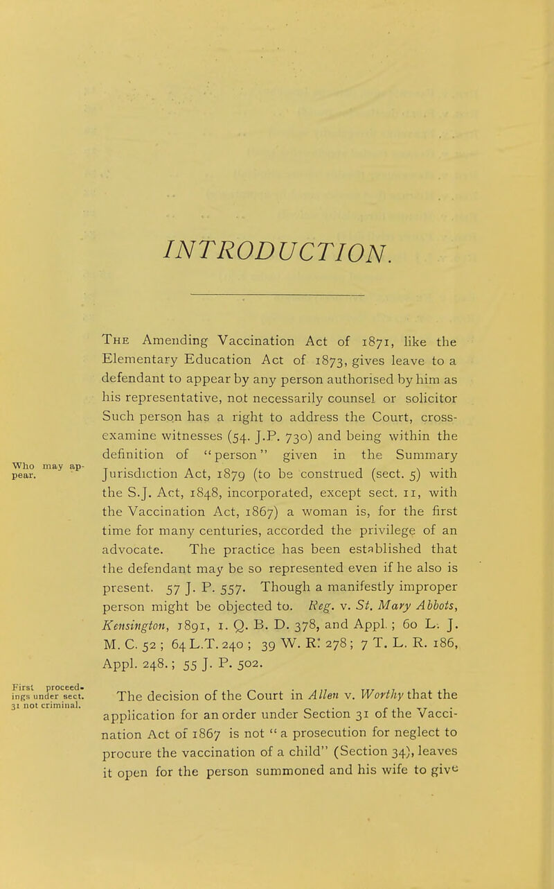 INTRODUCTION. The Amending Vaccination Act of 1871, like the Elementary Education Act of 1873, gives leave to a defendant to appear by any person authorised by him as his representative, not necessarily counsel or solicitor Such person has a right to address the Court, cross- examine witnesses (54. J.P. 730) and being within the definition of person given in the Summary Who may ap- t-i-a n/i 1/ \ -i pear. Jurisdiction Act, 1879 (to be construed (sect. 5) with the S.J. Act, 1848, incorporated, except sect. 11, with the Vaccination Act, 1867) a woman is, for the first time for many centuries, accorded the privilege of an advocate. The practice has been established that the defendant may be so represented even if he also is present. 57 J. P. 557. Though a manifestly improper person might be objected to. Reg. v. St. Mary Abbots, Kensington, 1891, i. Q. B. D. 378, and Appl. ; 60 L. J. M. C. 52 ; 64 L.T. 240 ; 39 W. R! 278 ; 7 T. L. R. 186, Appl. 248.; 55 J. P. 502. ings under sect. The decision of the Court in Allen v. Worthy thdX the 31 not criminal. , ^ . - , . application for an order under Section 31 of the vacci- nation Act of 1867 is not  a prosecution for neglect to procure the vaccination of a child (Section 34), leaves it open for the person summoned and his wife to giv^i