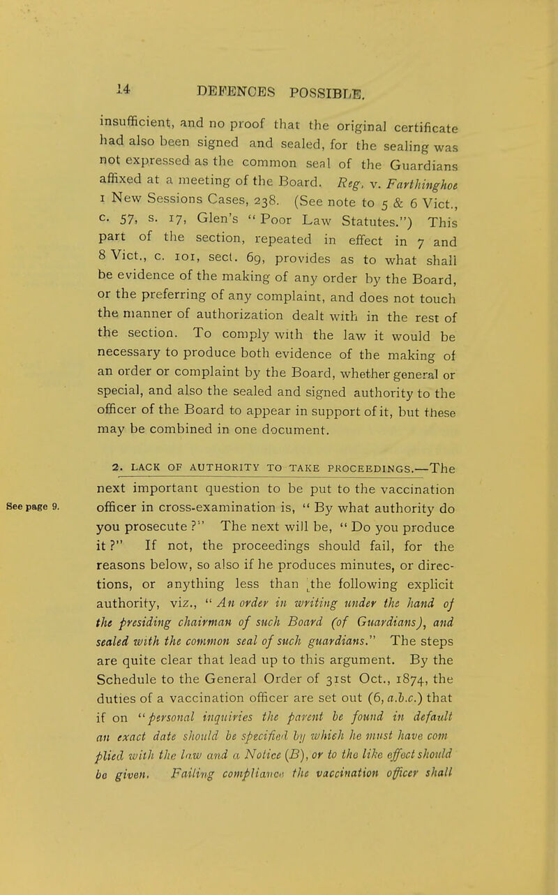 insufficient, and no proof that the origiral certificate had also been signed and sealed, for the sealing was not expressed as the common seal of the Guardians affixed at a meeting of the Board. Reg. v. Farthinghoe 1 New Sessions Cases, 238. (See note to 5 & 6 Vict., c. 57, s. 17, Glen's  Poor Law Statutes.) This part of the section, repeated in effect in 7 and 8 Vict., c. loi, sect. 6g, provides as to what shall be evidence of the making of any order by the Board, or the preferring of any complaint, and does not touch the manner of authorization dealt with in the rest of the section. To comply with the law it would be necessary to produce both evidence of the making of an order or complaint by the Board, whether general or special, and also the sealed and signed authority to the officer of the Board to appear in support of it, but these may be combined in one document. 2. LACK OF AUTHORITY TO TAKE PROCEEDINGS.—The next important question to be put to the vaccination officer in cross-examination is,  By what authority do you prosecute ? The next will be,  Do you produce it ? If not, the proceedings should fail, for the reasons below, so also if he produces minutes, or direc- tions, or anything less than the following explicit authority, viz.,  An order in writing under the hand of the presiding chairman of snch Board (of Guardians), and sealed with the common seal of such guardians. The steps are quite clear that lead up to this argument. By the Schedule to the General Order of 31st Oct., 1874, the duties of a vaccination officer are set out (6, a.h.c.) that if on personal inquiries the parent be found in default an exact date should be specified hy which he must have com plied with the law and a Notice {B), or to tho like effect should be given. Failing compHavctt the vaccination officer shall