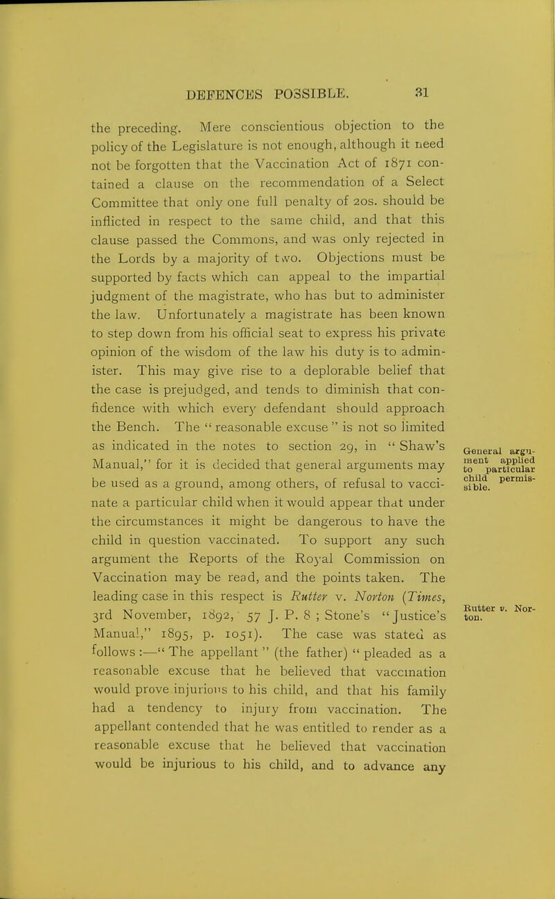 the preceding. Mere conscientious objection to the policy of the Legislature is not enough, although it need not be forgotten that the Vaccination Act of 1871 con- tained a clause on the recommendation of a Select Committee that only one full penalty of 20s. should be inflicted in respect to the same child, and that this clause passed the Commons, and was only rejected in the Lords by a majority of tvvo. Objections must be supported by facts which can appeal to the impartial judgment of the magistrate, who has but to administer the law. Unfortunately a magistrate has been known to step down from his official seat to express his private opinion of the wisdom of the law his duty is to admin- ister. This may give rise to a deplorable belief that the case is prejudged, and tends to diminish that con- fidence with which ever)'^ defendant should approach the Bench. The  reasonable excuse  is not so limited as indicated in the notes to section 29, in  Shaw's Manual, for it is decided that general arguments may be used as a ground, among others, of refusal to vacci- nate a particular child when it would appear that under the circumstances it might be dangerous to have the child in question vaccinated. To support any such argument the Reports of the Royal Commission on Vaccination may be read, and the points taken. The leading case in this respect is Rutter v. Nortoji {Times, 3rd November, 1892, 57 J. P. 8 ; Stone's Justice's Manual, 1895, p. 1051). The case was stated as follows :— The appellant  (the father)  pleaded as a reasonable excuse that he beHeved that vaccmation would prove injurious to his child, and that his family had a tendency to injury from vaccination. The appellant contended that he was entitled to render as a reasonable excuse that he believed that vaccination would be injurious to his child, and to advance any General argu- ment applied to particular child permis- sible. Butter V. Nor- ton.