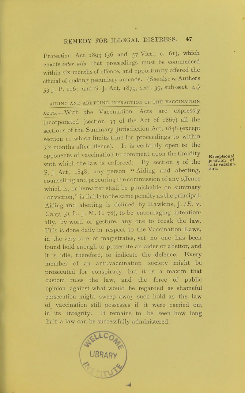 tors. Protection Act, 1893 (56 and 57 Vict., c. 61); which enacts inter alia that proceedings must be commenced within six months of offence, and opportunity offered the official of making pecuniary amends. (See also re Authers 53 J. P. 116; and S. J. Act, 1879, sect. 39, sub-sect. 4.) AIDING AND ABETTING INFRACTION OF THE VACCINATION ACTS.—With the Vaccmation Acts are expressly i^^^porated (section 33 of the Act of 1867) all the sections of the Summary Jurisdiction Act, 1848 (except section 11 which limits time for proceedings to within six months after offence). It is certainly open to the opponents of vaccination to comment upon the timidity B^^,„ptionai with which the law is enforced. By section 5 of the PXvaccinl S. J. Act, 1848, any person  Aiding and abetting, counseUing and procuring the commission of any offence which is, or hereafter shall be punishable on summary conviction, is liable to the same penalty as the principal. Aiding and abetting is defined by Hawkins, J. (R. v. Coney, 51 L. J. M. C. 78), to be encouraging intention- ally, by word or gesture, any one to break the law. This is done daily in respect to the Vaccination Laws, in the very face of magistrates, yet no one has been found bold enough to prosecute an aider or abettor, and it is idle, therefore, to indicate the defence. Every member of an anti-vaccination society might be prosecuted for conspiracy, but it is a maxim that custom rules the law, and the force of public opinion against what would be regarded as shameful persecution might sweep away such hold as the law of vaccination still possesses if it were carried out in its integrity. It remains to be seen how long half a law can be successfully administered.