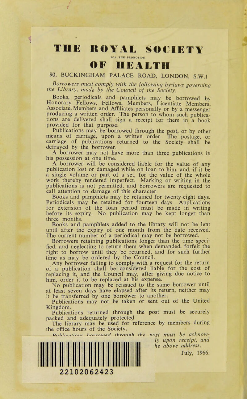 / J I THE ROYAL SOCIETY KOU TUB mOMOTrON OF HEALTH 90, BUCKINGHAM PALACE ROAD, LONDON, S.W.I Borrowers must comply with the following by-laws governing the Library, made by the Council of the Society. Books, periodicals and pamphlets may be borrowed by Honorary Fellows, Fellows, Members, Licentiate Members, Associate.Members and Affiliates personally or by a messenger producing a written order. The person to whom such publica- tions are delivered shall sign a receipt for them in a book provided for that purpose. Publications may be borrowed through the post, or by other means of carriage, upon a written order. The postage, or carriage of publications returned to the Society shall be defrayed by the borrower. A borrower may not have more than three publications in his possession at one time. A borrower will be considered liable for the value of any publication lost or damaged while on loan to him, and, if it be a single volume or part of a set, for the value of the whole work thereby rendered imperfect. Marking or writing in the publications is not permitted, and borrowers are requested to call attention to damage of this character. Books and pamphlets may be retained for twenty-eight days. Periodicals may be retained for fourteen days. Applications for extension of the loan period must be made in writing before its expiry. No publication may be kept longer than three months. Books and pamphlets added to the library will not be lent until after the expiry of one month from the date received. The current number of a periodical may not be borrowed. Borrowers retaining publications longer than the time speci- fied, and neglecting to return them when demanded, forfeit the right to borrow until they be returned, and for such further time as may be ordered by the Council. Any borrower failing to comply with a request for the return of a publication shall be considered liable for the cost of replacing it, and the Council may, after giving due notice to him, order it to be replaced at his expense. No publication may be reissued to the same borrower until at least seven days have elapsed after its return, neither may it be transferred by one borrower to another. Publications may not be taken or sent out of the United Kingdom. Publications returned through the post must be securely packed and adequately protected. The library may be used for reference by members during the office hours of the Society. PishU^nllnnc hnrr^-uiort thrniioh thf> DOSt mUSt bc OCknOW' ly upon receipt, and he above address. July, 1966. 22102062423 ,