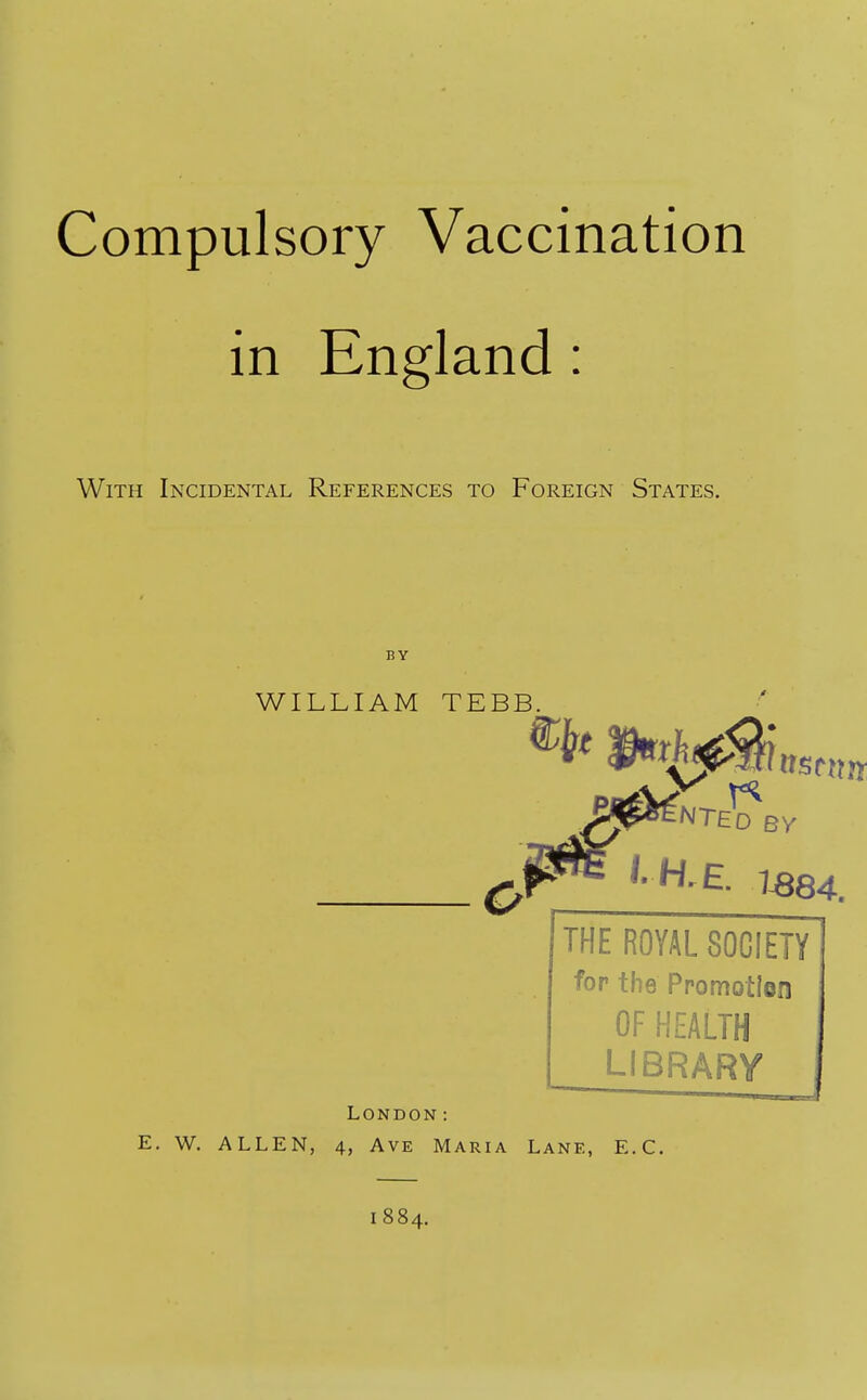 Compulsory Vaccination in England: With Incidental References to Foreign States. BY WILLIAM TEBB. ™^nted By THE ROYAL SOCIETY fop the Promotion OF HEALTH LIBRARY London: E. W. ALLEN, 4, Ave Maria Lane, E.C. 1884.