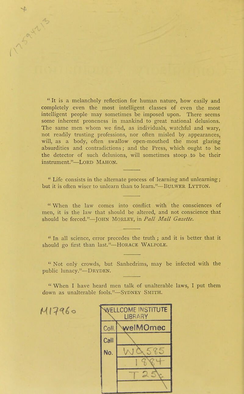  It is a melancholy reflection for human nature, how easily and completely even the most intelligent classes of even the most intelligent people may sometimes be imposed upon. There seems some inherent proneness in mankind to great national delusions. The same men whom we find, as individuals, watchful and wary, not readily trusting professions, nor often misled by appearances, will, as a body, often swallow open-mouthed the most glaring absurdities and contradictions; and the Press, which ought to be the detector of such delusions, will sometimes stoop to be their instrument.—Lord Mahon.  Life consists in the alternate process of learning and unlearning; but it is often wiser to unlearn than to learn.—BULWER Lytton.  When the law comes into conflict with the consciences of men, it is the law that should be altered, and not conscience that should be forced.—John Morley, in Fall Mall Gazette.  In all science, error precedes the truth ; and it is better that it should go first than last.—HORACE Walpole.  Not only crowds, but Sanhedrims, may be infected with the public lunacy.—Dryden.  When I have heard men talk of unalterable laws, I put them down as unalterable fools.—Sydney Smith. ^/VELLCOME INSTITUTE \ LIBRARY Coll. \velMOmec Call A,^— No.