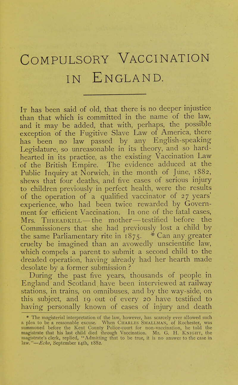 IN England. It has been said of old, that there is no deeper injustice than that which is committed in the name of the law, and it may be added, that with, perhaps, the^ possible exception of the Fugitive Slave Law of America, there has been no law passed by any English-speaking Legislature, so unreasonable in its theory, and so hard- hearted in its practice, as the existing Vaccination Law of the British Empire. The evidence adduced at the Public Inquiry at Norwich, in the month of June, 1882, shews that four deaths, and five cases of serious injury to children previously in perfect health, were the results of the operation of a qualified vaccinator of 27 years' experience, who had been twice rewarded by Govern- ment for efficient Vaccination. In one of the fatal cases, Mrs. TiiREADKiLL — the mother—testified before the Commissioners that she had previously lost a child by the same Parliamentary rite in 1875. Can any greater cruelty be imagined than an avowedly unscientific law, which compels a parent to submit a second child to the dreaded operation, having already had her hearth made desolate by a former submission ? During the past five years, thousands of people in England and Scotland have been interviewed at railway stations, in trains, on omnibuses, and by the way-side, on this subject, and 19 out of every 20 have testified to having personally known of cases of injury and death * The magisterial interpretation of the law, however, has scarcely ever allowed such a plea to be a reasonable excuse. When Charlks Smallman, of Rochester, was summoned before the Kent County Police-court for non-vaccination, he told the magistrate that his last child died through Vaccination. Mr. G. H. Knight, the magistrate's clerk, replied, Admitting that to be true, it is no answer to the case in