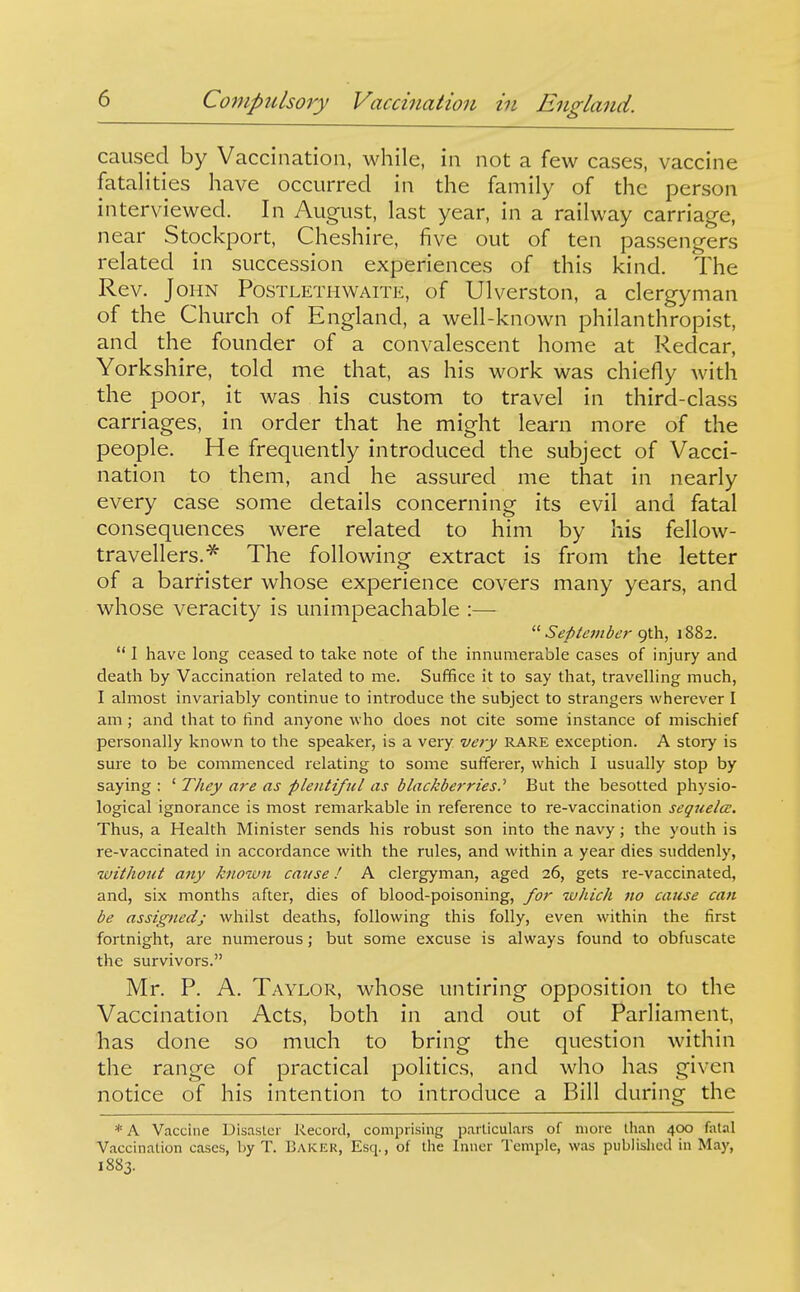 caused by Vaccination, while, in not a few cases, vaccine fatalities have occurred in the family of the person interviewed. In August, last year, in a railway carriage, near Stockport, Cheshire, five out of ten passengers related in succession experiences of this kind. The Rev. John Postlethwaite, of Ulverston, a clergyman of the Church of England, a well-known philanthropist, and the founder of a convalescent home at Redcar, Yorkshire, told me that, as his work was chiefly with the poor, it was his custom to travel in third-class carriages, in order that he might learn more of the people. He frequently introduced the subject of Vacci- nation to them, and he assured me that in nearly every case some details concerning its evil and fatal consequences were related to him by his fellow- travellers.^ The following extract is from the letter of a barrister whose experience covers many years, and whose veracity is unimpeachable :—-  September o^Ca., 1882.  I have long ceased to take note of the innumerable cases of injury and death by Vaccination related to me. Suffice it to say that, travelling much, I almost invariably continue to introduce the subject to strangers wherever I am; and that to find anyone who does not cite some instance of mischief personally known to the speaker, is a very very RARE exception. A story is sure to be commenced relating to some sufferer, which I usually stop by saying : ' They are as plentiful as blackberries.'' But the besotted physio- logical ignorance is most remarkable in reference to re-vaccination sequela:. Thus, a Health Minister sends his robust son into the navy; the youth is re-vaccinated in accordance with the rules, and within a year dies suddenly, without any known cause I A clergyman, aged 26, gets re-vaccinated, and, six months after, dies of blood-poisoning, for which 710 cause can be assigned; whilst deaths, following this folly, even within the first fortnight, are numerous; but some excuse is always found to obfuscate the survivors. Mr. P. A. Taylor, whose untiring opposition to the Vaccination Acts, both in and out of Parliament, has done so much to bring the question within the range of practical politics, and who has given notice of his intention to introduce a Bill during the * A Vaccine Disasler Record, comprisuig particulars of more than 400 falal Vaccination cases, l)y T. Baker, Esq., of the Inner Temple, was publislicd in May, 1883.