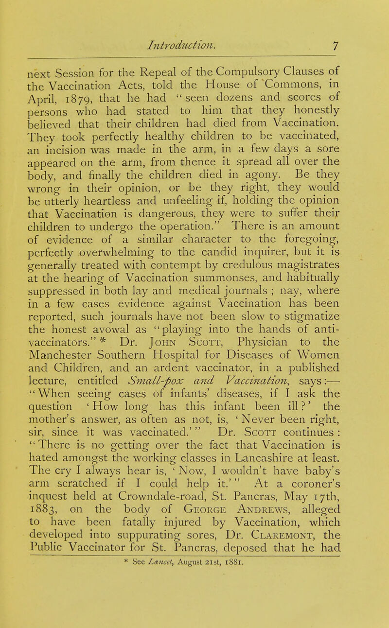 next Session for the Repeal of the Compulsory Clauses of the Vaccination Acts, told the House of Commons, in April, 1879, that he had seen dozens and scores of persons who had stated to him that they honestly believed that their children had died from Vaccination. They took perfectly healthy children to be vaccinated, an incision was made in the arm, in a few days a sore appeared on the arm, from thence it spread all over the body, and finally the children died in agony. Be they wrong in their opinion, or be they right, they would be utterly heartless and unfeeling if, holding the opinion that Vaccination is dangerous, they were to suffer their children to undergo the operation. There is an amount of evidence of a similar character to the foregoing, perfectly overwhelming to the candid inquirer, but it is generally treated with contempt by credulous magistrates at the hearing of Vaccination summonses, and habitually suppressed in both lay and medical journals ; nay, where in a few cases evidence against Vaccination has been reported, such journals have not been slow to stigmatize the honest avowal as playing into the hands of anti- vaccinators. ^ Dr. John Scott, Physician to the Manchester Southern Hospital for Diseases of Women and Children, and an ardent vaccinator, in a published lecture, entitled Small-pox and Vaccination, says:— When seeing cases of infants' diseases, if I ask the question 'How long has this infant been ill?' the mother's answer, as often as not, is, ' Never been right, sir, since it was vaccinated.'  Dr. Scott continues : There is no getting over the fact that Vaccination is hated amongst the working classes in Lancashire at least. The cry I always hear is, ' Now, I wouldn't have baby's arm scratched if I could help it.' At a coroner's inquest held at Crowndale-road, St. Pancras, May 17th, 1883, the body of George Andrews, alleged to have been fatally injured by Vaccination, which developed into suppurating sores. Dr. Claremont, the Public Vaccinator for St. Pancras, deposed that he had * See Lancet, August 21st, 1881.