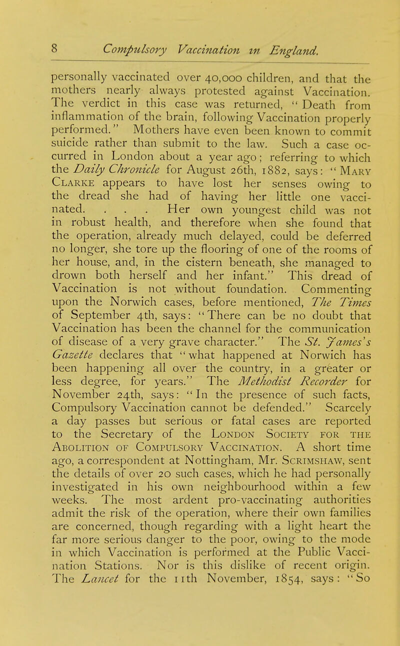 personally vaccinated over 40,000 children, and that the mothers nearly always protested against Vaccination. The verdict in this case was returned,  Death from inflammation of the brain, following Vaccination properly performed. Mothers have even been known to commit suicide rather than submit to the law. Such a case oc- curred in London about a year ago ; referring to which the Daily Chronicle for August 26th, 1882, says:  Mary Clarke appears to have lost her senses owing to the dread she had of having her little one vacci- nated. , . . Her own youngest child was not in robust health, and therefore when she found that the operation, already much delayed, could be deferred no longer, she tore up the flooring of one of the rooms of her house, and, in the cistern beneath, she managed to drown both herself and her infant. This dread of Vaccination is not without foundation. Commenting upon the Norwich cases, before mentioned, The Times of September 4th, says: There can be no doubt that Vaccination has been the channel for the communication of disease of a very grave character. The St. James's Gazette declares that  what happened at Norwich has been happening all over the country, in a greater or less degree, for years. The Methodist Recorder for November 24th, says: In the presence of such facts. Compulsory Vaccination cannot be defended. Scarcely a day passes but serious or fatal cases are reported to the Secretary of the London Society for the Abolition of Compulsory Vaccination. A short time ago, a correspondent at Nottingham, Mr. Scrimshaw, sent the details of over 20 such cases, which he had personally investigated in his own neighbourhood within a few weeks. The most ardent pro-vaccinating authorities admit the risk of the operation, where their own families are concerned, though regarding with a light heart the far more serious danger to the poor, owing to the mode in which Vaccination is performed at the Public Vacci- nation Stations. Nor is this dislike of recent origin. The Lancet for the nth November, 1854, says: So