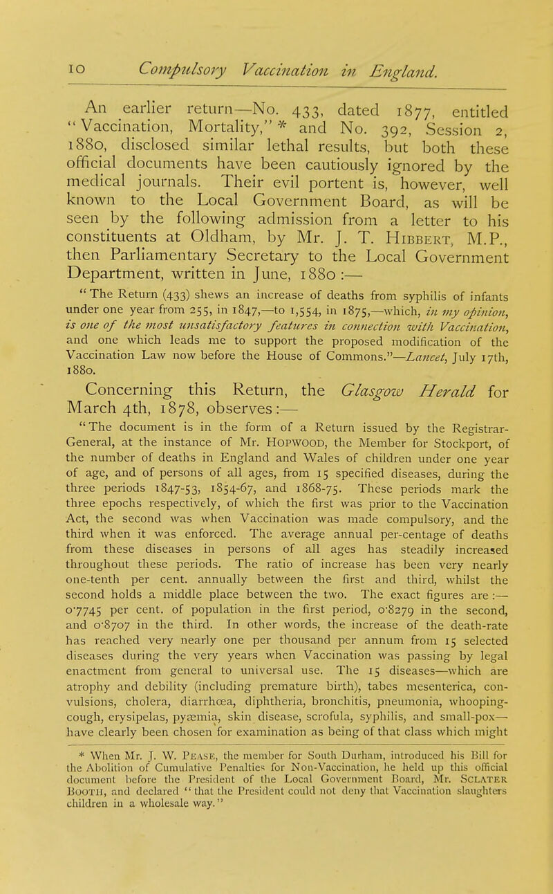 An earlier return—No. 433, dated 1877, entitled Vaccination, Mortality,'^ and No. 392, Session 2, 1880, disclosed similar lethal results, but both these official documents have been cautiously ignored by the medical journals. Their evil portent is, however, well known to the Local Government Board, as will be seen by the following admission from a letter to his constituents at Oldham, by Mr. J. T. Hibbert, M.P., then Parliamentary Secretary to the Local Government Department, written in June, 1880:—  The Return (433) shews an increase of deaths from syphilis of infants under one year from 255, in 1847,—to 1,554, in 1875,—which, in my opinion, is one of the most unsatisfactory featm-es in connection with Vaccination, and one which leads me to support the proposed modification of the Vaccination Law now before the House of Commons.—Lancet, July 17th, 1880. Concerning this Return, the Glasgow Herald for March 4th, 1878, observes:—  The document is in the form of a Return issued by the Registrar- General, at the instance of Mr. HOPWOOD, the Member for Stockport, of the number of deaths in England and Wales of children under one year of age, and of persons of all ages, from 15 specified diseases, during the three periods 1847-53, 1S54-67, and 1868-75. These periods mark the three epochs respectively, of which the first was prior to the Vaccination Act, the second was when Vaccination was made compulsory, and the third when it was enforced. The average annual per-centage of deaths from these diseases in persons of all ages has steadily increased throughout these periods. The ratio of increase has been very nearly one-tenth per cent, annually between the first and third, whilst the second holds a middle place between the two. The exact figures are :— 07745 P^'' cent, of population in the first period, 0-8279 the second, and 0*8707 in the third. In other words, the increase of the death-rate has reached very nearly one per thousand per annum from 15 selected diseases during the very years when Vaccination was passing by legal enactment from general to universal use. The 15 diseases—which are atrophy and debility (including premature birth), tabes mesenterica, con- vulsions, cholera, diarrhoea, diphtheria, bronchitis, pneumonia, whooping- cough, erysipelas, pyaemia, skin disease, scrofula, syphilis, and small-pox— have clearly been chosen for examination as being of that class which might * When Mr. J- W. Peask, the member for South Durham, inUoduced his Bill for the AboUtion of Cumulative Penalties for Non-Vaccination, he held up this official document before the President of the Local Government Board, Mr. ScLATER Booth, and declared  that the President could not deny that Vaccination slaughters children in a wholesale way.