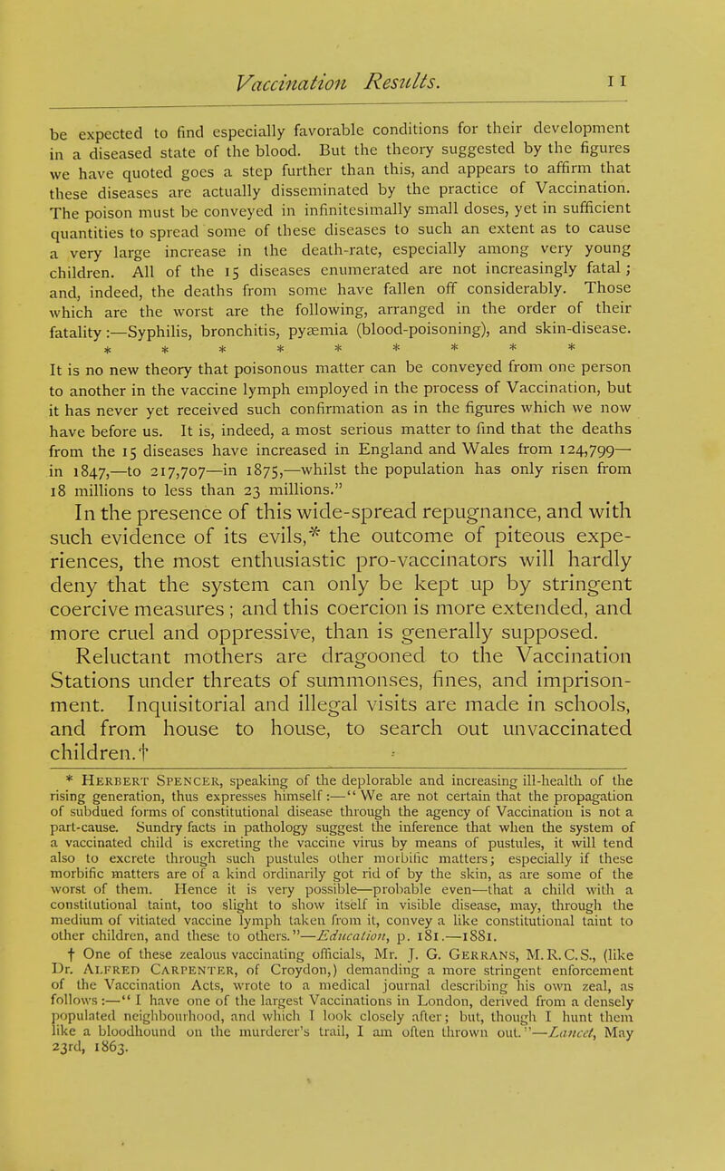 be expected to find especially favorable conditions for their development in a diseased state of the blood. But the theory suggested by the figures we have quoted goes a step further than this, and appears to affirm that these diseases are actually disseminated by the practice of Vaccination. The poison must be conveyed in infinitesimally small doses, yet in sufficient quantities to spread some of these diseases to such an extent as to cause a very large increase in the death-rate, especially among very young children. All of the 15 diseases enumerated are not increasingly fatal; and, indeed, the deaths from some have fallen off considerably. Those which are the worst are the following, arranged in the order of their fatality :—Syphilis, bronchitis, pytemia (blood-poisoning), and skin-disease. ********* It is no new theory that poisonous matter can be conveyed from one person to another in the vaccine lymph employed in the process of Vaccination, but it has never yet received such confirmation as in the figures which we now have before us. It is, indeed, a most serious matter to find that the deaths from the 15 diseases have increased in England and Wales from 124,799— in 1847,—to 217,707—in 1875,-—whilst the population has only risen from 18 millions to less than 23 millions. In the presence of this wide-spread repugnance, and with such evidence of its evils,the outcome of piteous expe- riences, the most enthusiastic pro-vaccinators will hardly deny that the system can only be kept up by stringent coercive measures ; and this coercion is more extended, and more cruel and oppressive, than is generally supposed. Reluctant mothers are dragooned to the Vaccination Stations under threats of summonses, fines, and imprison- ment. Inquisitorial and illegal visits are made in schools, and from house to house, to search out unvaccinated children, t * Herbert Spencer, speaking of the deplorable and increasing ill-health of the rising generation, thus expresses himself:—We are not certain that the propagation of subdued forms of constitutional disease through the agency of Vaccination is not a part-cause. Sundry facts in pathology suggest the inference that when the system of a vaccinated claild is excreting the vaccine vims by means of pustules, it will tend also to excrete through such pustules other morbilic matters; especially if these morbific matters are of a kind ordinarily got rid of by the skin, as are some of the worst of them. Hence it is very possible—probable even—that a child with a constitutional taint, too slight to show itself in visible disease, may, througli the medium of vitiated vaccine lymph taken from it, convey a like constitutional taiut to other children, and these to others.—Education, p. 181.—iS8i. t One of these zealous vaccinating ofiicials, Mr. J. G. Gerrans, M.R.C.S., (like Dr. Alfred Carpenter, of Croydon,) demanding a more stringent enforcement of the Vaccination Acts, wrote to a medical journal describing his own zeal, as follows:— I have one of the largest Vaccinations in London, derived from a densely populated neighbourhood, and wliicli I look closely after; but, though I hunt them like a bloodhound on the murderer's trail, I am often thrown out.—Lancet, May 23rd, 1863.