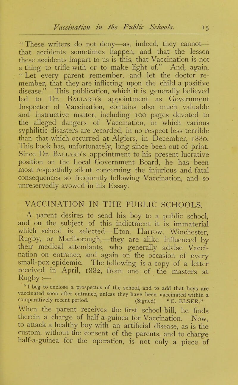 These writers do not deny—as, indeed, they cannot— that accidents sometimes happen, and that the lesson these accidents impart to us is this, that Vaccination is not a thing to trifle with or to make light of. And, again,  Let every parent remember, and let the doctor re- member, that they are inflicting upon the child a positive disease. This publication, which it is generally believed led to Dr. Ballard's appointment as Government Inspector of Vaccination, contains also much valuable and instructive matter, including 100 pages devoted to the alleged dangers of Vaccination, in which various syphilitic disasters are recorded, in no respect less terrible than that which occurred at Algiers, in December, 1880. This book has, unfortunately, long since been out of print. Since Dr. Ballard's appointment to his present lucrative position on the Local Government Board, he has been most respectfully silent concerning the injurious and fatal consequences so frequently following Vaccination, and so unreservedly avowed in his Essay. VACCINATION IN THE PUBLIC SCHOOLS. A parent desires to send his boy to a public school, and on the subject of this indictment it is immaterial which school is selected—Eton, Harrow, Winchester, Rugby, or Marlborough,—they are alike influenced by their medical attendants, who generally advise Vacci- nation on entrance, and ag' ain on the occasion of every small-pox epidemic. The following is a copy of a letter received in April, 1882, from one of the masters at Rugby :—  I beg to enclose a prospectus of the school, and to add that boys are vaccinated soon after entrance, unless they have been vaccinated within a comparatively recent period. (Signed)  C. ELSER. When the parent receives the first school-bill, he finds therein a charge of half-a-guinea for Vaccination. Now, to attack a healthy boy with an artificial disease, as is the custom, without the consent of the parents, and to charge half-a-guinea for the operation, is not only a piece of